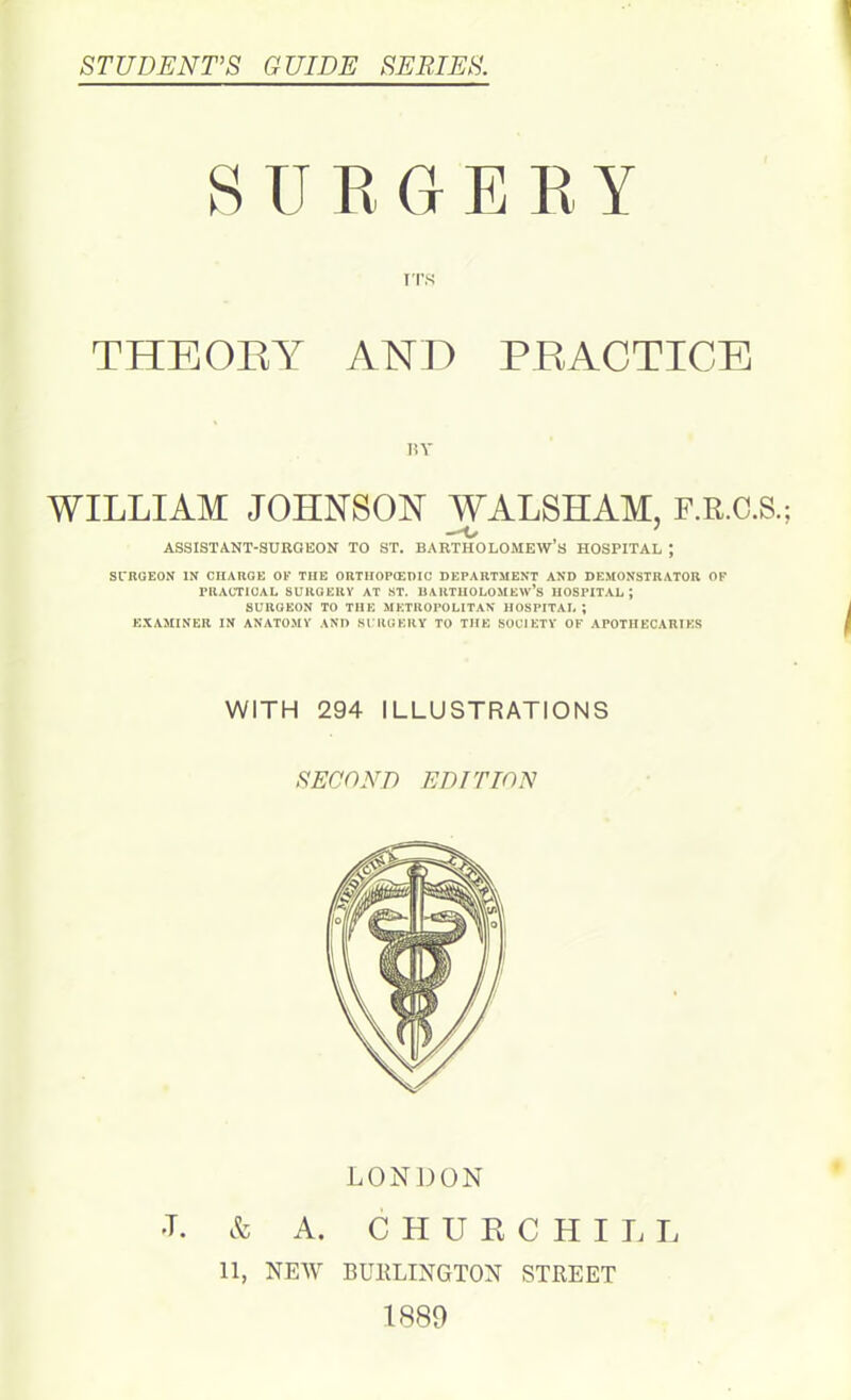 STUDENT’S GUIDE SERIES. 8 U R GERY ITS THEORY AND PRACTICE BY WILLIAM JOHNSON WALSHAM, F.R.C.S.; —1/ ASSISTANT-SURGEON TO ST. BARTHOLOMEW S HOSPITAL ; SURGEON IN CHARGE OF TIIE ORTIIOPCEDIC DEPARTMENT AND DEMONSTRATOR OF PRACTICAL SURGERY AT ST. BARTHOLOMEW’S HOSPITAL; SURGEON TO THE METROPOLITAN HOSPITAL ; EXAMINER IN ANATOMY AND SURGERY TO THE SOCIETY OF APOTHECARIES WITH 294 ILLUSTRATIONS SECOND EDITION LONDON L & A. CHURCHILL 11, NEW BURLINGTON STREET 1889