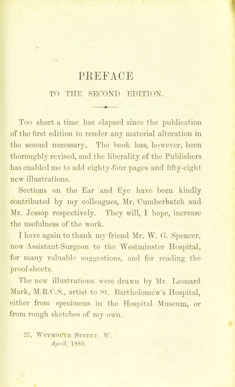 TO THE SECOND EDITION. Too short a time lias elapsed since the publication of the first edition to render any material alteration in the second necessary. The book has, however, been thoroughly revised, and the liberality of the Publishers has enabled me to add eighty-four pages and fifty-eight new illustrations. Sections on the Ear and Eye have been kindly contributed by my colleagues, Mr. Cumberbatch and Mr. Jessop respectively. They will, I hope, increase the usefulness of the work. I have again to thank my friend Mr. W. (I. Spencer, now Assistant-Surgeon to the Westminster Hospital, for many valuable suggestions, and for reading the proof-sheets. The new illustrations were drawn by Mr. Leonard Mark, M.R.C.S., artist to St. Bartholomew’s Hospital, either from specimens in the Hospital Museum, or from rough sketches of my own. 27, Weymouth Street, W. April, 1880.