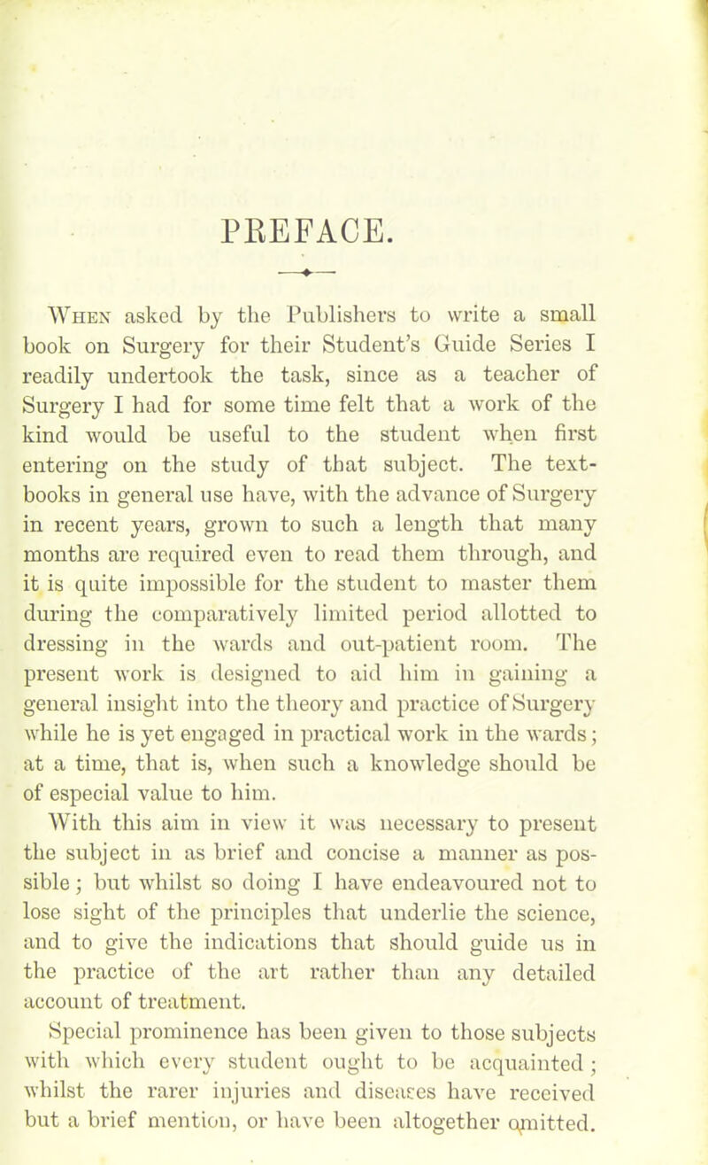 When asked by the Publishers to write a small book on Surgery for their Student’s Guide Series I readily undertook the task, since as a teacher of Surgery I had for some time felt that a work of the kind would be useful to the student when first entering on the study of that subject. The text- books in general use have, with the advance of Surgery in recent years, grown to such a length that many months are required even to read them through, and it is quite impossible for the student to master them during the comparatively limited period allotted to dressing in the wards and out-patient room. The present work is designed to aid him in gaining a general insight into the theory and practice of Surgery while he is yet engaged in practical work in the wards; at a time, that is, when such a knowledge should be of especial value to him. With this aim in view it was necessary to present the subject in as brief and concise a manner as pos- sible ; but whilst so doing I have endeavoured not to lose sight of the principles that underlie the science, and to give the indications that should guide us in the practice of the art rather than any detailed account of treatment. Special prominence has been given to those subjects with which every student ought to be acquainted ; whilst the rarer injuries and diseases have received but a brief mention, or have been altogether qmitted.
