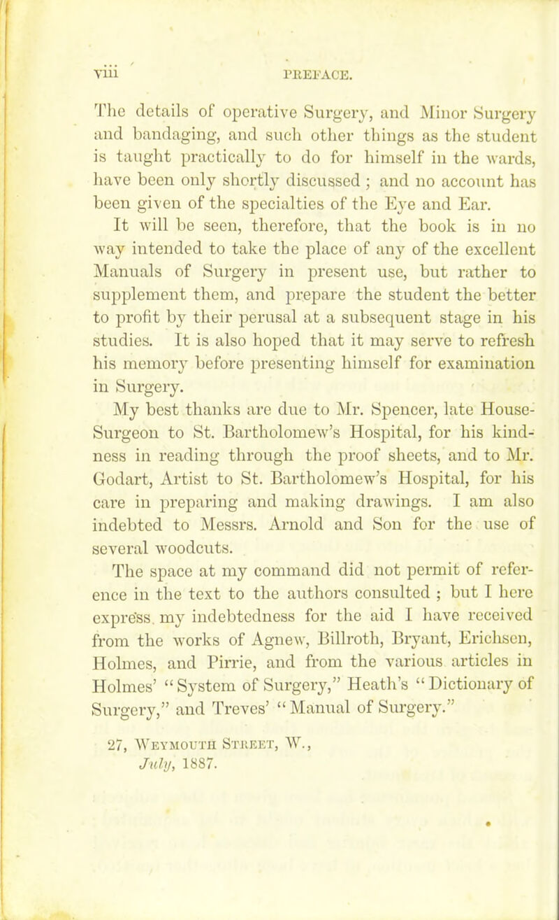 The details of operative Surgery, and Minor Surgery and bandaging, and such other things as the student is taught practically to do for himself in the wards, have been only shortly discussed ; and no account has been given of the specialties of the Eye and Ear. It will be seen, therefore, that the book is in no way intended to take the place of any of the excellent Manuals of Surgery in present use, but rather to supplement them, and prepare the student the better to profit by their perusal at a subsequent stage in his studies. It is also hoped that it may serve to refresh his memory before presenting himself for examination in Surgery. My best thanks are due to Mr. Spencer, late House- Surgeon to St. Bartholomew’s Hospital, for his kind- ness in reading through the proof sheets, and to Mr. Godart, Artist to St. Bartholomew’s Hospital, for his care in preparing and making drawings. I am also indebted to Messrs. Arnold and Son for the use of several woodcuts. The space at my command did not permit of refer- ence in the text to the authors consulted ; but I here expre'ss my indebtedness for the aid I have received from the works of Agnew, Billroth, Bryant, Ericliscn, Holmes, and Pirrie, and from the various articles in Holmes’ “System of Surgery,” Heath’s “Dictionary of Surgery,” and Treves’ “Manual of Surgery.” 27, Weymouth Street, W., July, 1887.