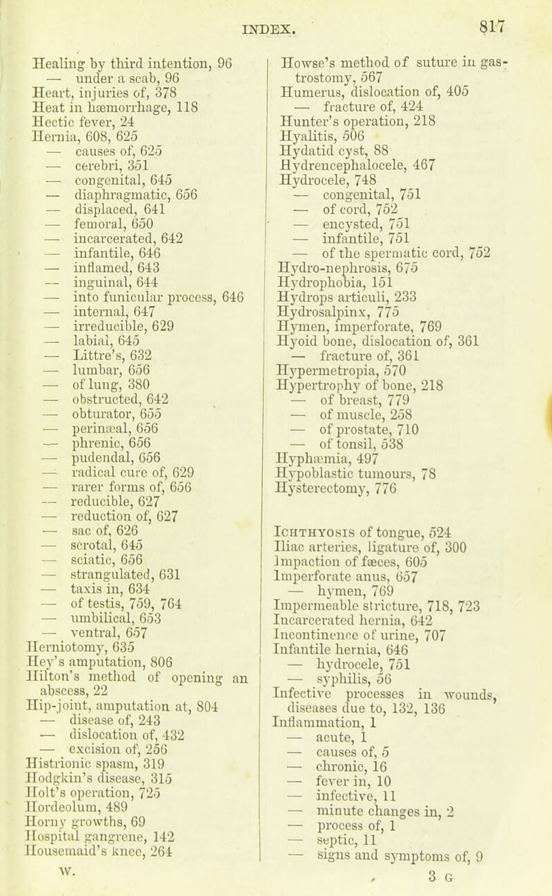 Healing by third intention, 96 — under a scab, 96 Heart, injuries of, 378 Heat in haemorrhage, 118 Hectic fever, 24 Hernia, 608, 625 — causes of, 625 — cerebri, 351 — congenital, 645 — diaphragmatic, 656 — displaced, 641 — femoral, 650 — incarcerated, 642 — infantile, 646 — inflamed, 643 — inguinal, 644 — into funicular process, 646 — internal, 647 — irreducible, 629 — labial, 645 — Littre’s, 632 —- lumbar, 656 — of lung, 380 — obstructed, 642 — obturator, 655 — perimeal, 656 — phrenic, 656 -— pudendal, 656 — radical cure of, 629 — rarer forms of, 656 — reducible, 627 — reduction of, 627 -— sac of, 626 — scrotal, 645 — sciatic, 656 — strangulated, 631 — taxis in, 634 — of testis, 759, 764 — umbilical, 653 —■ ventral, 657 Herniotomy, 635 Iley’s amputation, 806 Hilton’s method of opening an abscess, 22 Hip-joint, amputation at, 804 — disease of, 243 — dislocation of, 432 — excision of, 256 Histrionic spasm, 319 Hodgkin’s disease, 315 Holt’s operation, 725 Hordeolum, 489 Horny growths, 69 Hospital gangrene, 142 Housemaid’s knee, 264 AV. Howse’s method of suture in gas- trostomy, 567 Humerus, dislocation of, 405 — fracture of, 424 Hunter’s operation, 218 Hyalitis, 506 Hydatid cyst, 88 Hydrencephalocele, 467 Hydrocele, 748 — congenital, 751 — of cord, 752 — encysted, 751 — infantile, 751 -— of the spermatic cord, 752 | Hydro-nephrosis, 675 Hydrophobia, 151 Hydrops articuli, 233 Hydrosalpinx, 775 Hymen, imperforate, 769 Hyoid bone, dislocation of, 361 — fracture of, 361 Hypermetropia, 570 Hypertrophy of bone, 218 — of breast, 779 — of muscle, 258 — of prostate, 710 — of tonsil, 538 Hyphaunia, 497 Hypoblastic tumours, 78 Hysterectomy, 776 Ichthyosis of tongue, 524 Iliac arteries, ligature of, 300 Impaction of faeces, 605 Imperforate anus, 657 — hymen, 769 Impermeable stricture, 718, 723 Incarcerated hernia, 642 Incontinence of urine, 707 Infantile hernia, 646 — hydrocele, 751 — syphilis, 56 Infective processes in wounds, diseases due to, 132, 136 Inflammation, 1 — acute, 1 — causes of, 5 — chronic, 16 — fever in, 10 — infective, 11 ■— minute changes in, 2 — process of, 1 — septic, 11 — signs and symptoms of, 9 , 3 G