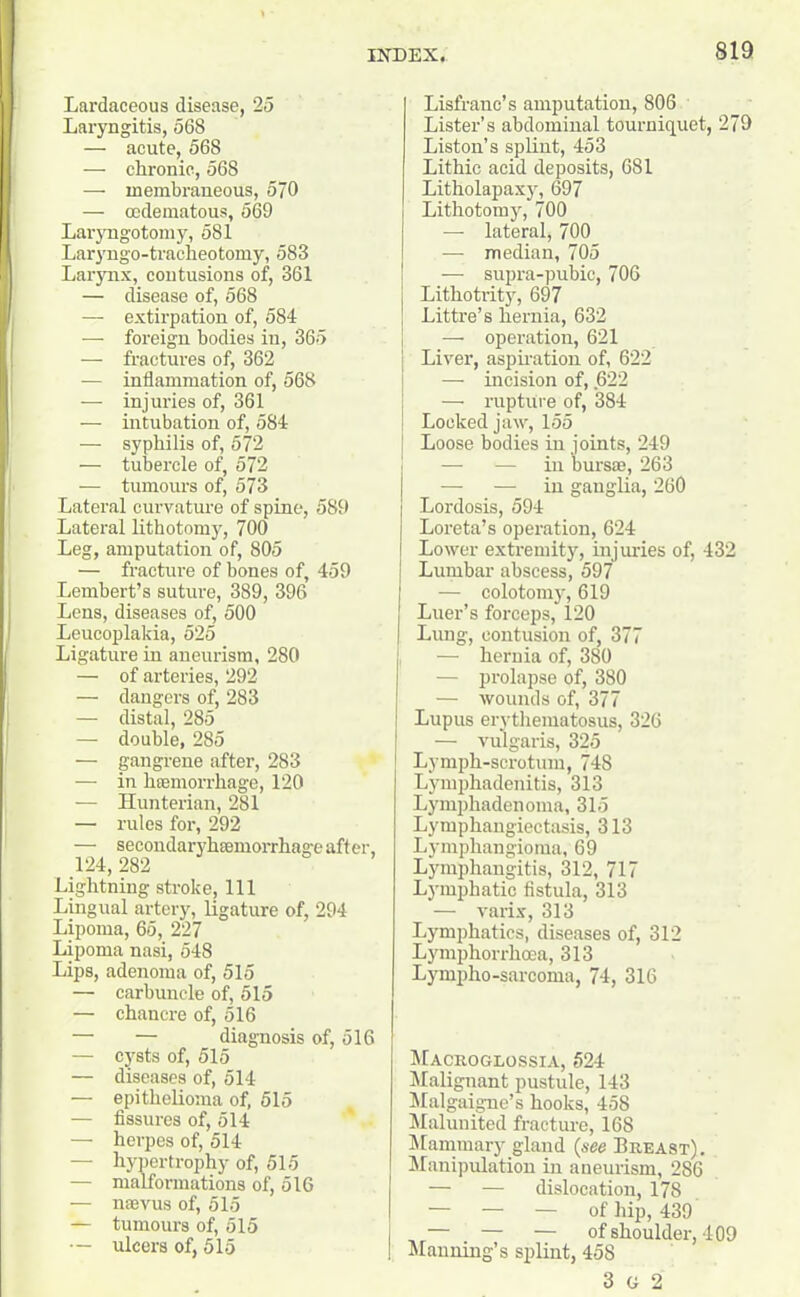 Lardaceous disease, 25 Laryngitis, 568 — acute, 568 — chronic, 568 — membraneous, 570 — codematous, 569 Laryngotomy, 581 Laryngo-traclieotomy, 583 Larynx, contusions of, 361 — disease of, 568 — extirpation of, 584 — foreign bodies in, 365 — fractures of, 362 — inflammation of, 568 — injuries of, 361 — intubation of, 584 — syphilis of, 572 — tubercle of, 572 — tumours of, 573 Lateral curvature of spine, 589 Lateral lithotomy, 700 Leg, amputation of, 805 — fracture of bones of, 459 Lembert’s suture, 389, 396 Lens, diseases of, 500 Leucoplakia, 525 Ligature in aneurism, 280 — of arteries, 292 — dangers of, 283 — distal, 285 — double, 285 — gangrene after, 283 — in haemorrhage, 120 — Hunterian, 281 — rules for, 292 — secondaryhsemorrhage after, 124, 282 Lightning stroke. 111 Lingual artery, ligature of, 294 Lipoma, 65, 227 Lipoma nasi, 548 Lips, adenoma of, 515 — carbuncle of, 515 — chancre of, 516 — — diagnosis of, 516 — cysts of, 515 — diseases of, 514 — epithelioma of, 515 — fissures of, 514 — herpes of, 514 — hypertrophy of, 515 — malformations of, 516 — uterus of, 515 — tumours of, 515 — ulcers of, 515 Lisfranc’s amputation, 806 Lister’s abdominal tourniquet, 279 Liston’s splint, 453 Lithic acid deposits, 681 Litholapaxy, 697 Lithotomy, 700 — lateral, 700 — median, 705 •— supra-pubic, 706 Lithotrity, 697 Littre’s hernia, 632 — operation, 621 Liver, aspiration of, 622 — incision of, .622 — rupture of, 384 Locked jaw, 155 | Loose bodies in joints, 249 — — in bursae, 263 — — in ganglia, 260 Lordosis, 594 Loreta’s operation, 624 Lower extremity, injuries of, 432 Lumbar abscess, 597 — colotomy, 619 Luer’s forceps, 120 Lung, contusion of, 377 — hernia of, 380 — prolapse of, 380 — wounds of, 377 Lupus erythematosus, 326 — vulgaris, 325 Lymph-scrotum, 748 Lymphadenitis, 313 Lymphadenoma, 315 Lymphangiectasia, 313 Lymphangioma, 69 Lymphangitis, 312, 717 Lymphatic fistula, 313 — vaiix, 313 Lymphatics, diseases of, 312 Lymphorrhoea, 313 Lympho-sarcoma, 74, 316 Macroglossia, 524 Malignant pustule, 143 Malgaigne’s hooks, 458 Malunited fracture, 168 Mammary gland (see Breast). Manipulation in aneurism, 286 — — dislocation, 178 — — — of hip, 439 — — — of shoulder, 409 I Manning’s splint, 458 3 G 2