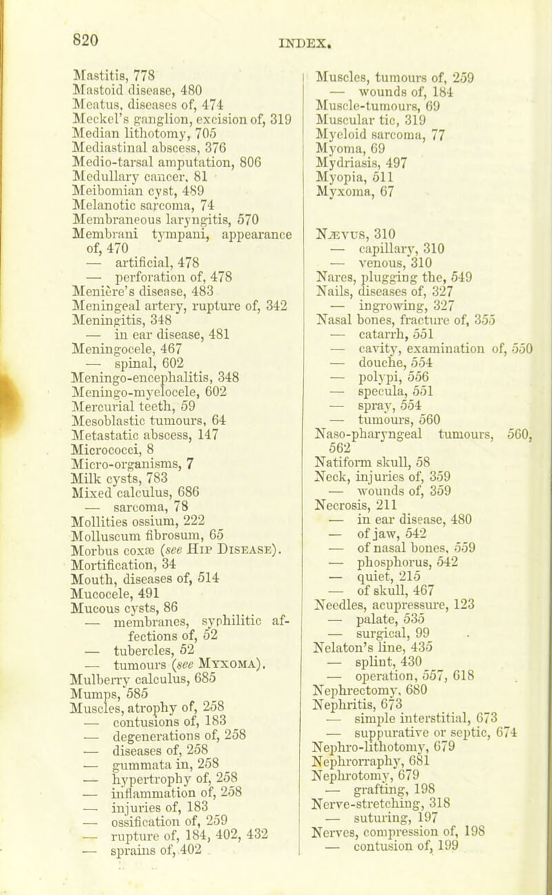 Mastitis, 778 Mastoid disease, 480 Meatus, diseases of, 474 Meckel’s ganglion, excision of, 319 Median lithotomy, 705 Mediastinal abscess, 376 Medio-tarsal amputation, 806 Medullary cancer, 81 Meibomian cyst, 489 Melanotic sarcoma, 74 Membraneous laryngitis, 570 Membrani tympaui, appearance of, 470 — artificial, 478 — perforation of, 478 Meniere’s disease, 483 Meningeal artery, rupture of, 342 Meningitis, 348 — in ear disease, 481 Meningocele, 467 — spinal, 602 Meningo-eneephalitis, 348 Meningo-myelocele, 602 Mercurial teeth, 59 Mesoblastic tumours, 64 Metastatic abscess, 147 Micrococci, 8 Micro-organisms, 7 Milk cysts, 783 Mixed calculus, 686 — sarcoma, 78 Mollities ossium, 222 Molluscum fibrosum, 65 Morbus cox® (see Hip Disease). Mortification, 34 Mouth, diseases of, 514 Mucocele, 491 Mucous cysts, 86 — membranes, syphilitic af- fections of, 52 — tubercles, 52 — tumours (see Myxoma), Mulberry calculus, 685 Mumps, 585 Muscles, atrophy of, 258 — contusions of, 183 — degenerations of, 258 — diseases of, 258 — gummata in, 258 — hypertrophy of, 258 — inflammation of, 258 — injuries of, 183 — ossification of, 259 — rupture of, 184, 402, 432 — sprains of, .402 I Muscles, tumours of, 259 — wounds of, 184 Muscle-tumours, 69 Muscular tic, 319 Myeloid sarcoma, 77 Myoma, 69 , Mydriasis, 497 Myopia, 511 Myxoma, 67 Njevus, 310 — capillary, 310 — venous, 310 Nares, plugging the, 549 Nails, diseases of, 327 — ingrowing, 327 Nasal bones, fracture of, 355 — catarrh, 551 — cavity, examination of, 550 — douche, 554 — polypi, 556 — specula, 551 — spray, 554 — tumours, 560 Naso-pharyngeal tumours, 560, 562 Natiform skull, 58 Neck, injuries of, 359 — wounds of, 359 Necrosis, 211 — in ear disease, 480 — of jaw, 542 — of nasal bones, 559 — phosphorus, 542 — quiet, 215 — of skull, 467 Needles, acupressure, 123 — palate, 535 — surgical, 99 Nelaton’s line, 435 — splint, 430 — operation, 557, 618 Nephrectomy, 680 Nephritis, 673 — simple interstitial, 673 — suppurative or septic, 674 Nephro-lithotomy, 679 Nephrorraphy, 681 Nephrotomy, 679 — grafting, 198 Ncrve-stretching, 318 — suturing, 197 Nerves, compression of, 198 — contusion of, 199