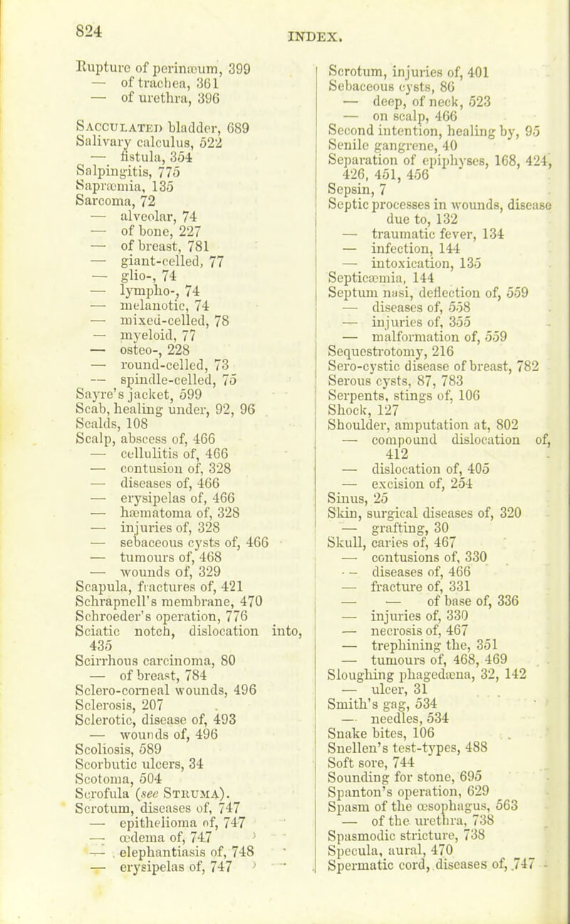 INDEX. Rupture of perinteum, 399 — of trachea, 361 — of urethra, 396 Sacculated bladder, 689 Salivary calculus, 522 ( — fistula, 354 Salpingitis, 775 Sapraomia, 135 Sarcoma, 72 — alveolar, 74 — of boue, 227 — of breast, 781 — giant-celled, 77 — glio-, 74 — lymplio-, 74 — melanotic, 74 —■ mixed-celled, 78 — myeloid, 77 — osteo-, 228 — round-celled, 73 — spindle-celled, 75 Sayre’s jacket, 599 Scab, healing under, 92, 96 Scalds, 108 Scalp, abscess of, 466 —- cellulitis of, 466 — contusion of, 328 — diseases of, 466 — erysipelas of, 466 — hannatoma of, 328 — injuries of, 328 — sebaceous cysts of, 466 — tumours of, 468 — wounds of, 329 Scapula, fractures of, 421 Schrapnell’s membrane, 470 Schroeder’s operation, 776 Sciatic notch, dislocation into, 435 Scirrhous carcinoma, 80 — of breast, 784 Sclero-comeal wounds, 496 Sclerosis, 207 Sclerotic, disease of, 493 ■—- wounds of, 496 Scoliosis, 589 Scorbutic ulcers, 34 Scotoma, 504 Scrofula (see Struma). Scrotum, diseases of, 747 — epithelioma of, 747 — oedema of, 747 —• elephantiasis of, 748 — erysipelas of, 747 ) Scrotum, injuries of, 401 Sebaceous cysts, 86 — deep, of neck, 523 — on scalp, 466 Second intention, healing by, 95 Senile gangrene, 40 Separation of epiphyses, 168, 424, 426, 451, 456 Sepsin, 7 Septic processes in wounds, disease due to, 132 — traumatic fever, 134 — infection, 144 — intoxication, 135 Septicaemia, 144 Septum nasi, deflection of, 559 -— diseases of, 558 — injuries of, 355 — malformation of, 559 Sequestrotomy, 216 Sero-cystic disease of breast, 782 Serous cysts, 87, 783 Serpents, stings of, 106 Shock, 127 Shoulder, amputation at, 802 — compound dislocation of, 412 — dislocation of, 405 — excision of, 254 Sinus, 25 Skin, surgical diseases of, 320 — grafting, 30 Skull, caries of, 467 —■ contusions of, 330 • - diseases of, 466 — fracture of, 331 — ■— of base of, 336 — injuries of, 330 — necrosis of, 467 — trephining the, 351 — tumours of, 468, 469 Sloughing phagedasna, 32, 142 — ulcer, 31 Smith’s gag, 534 — needles, 534 Snake bites, 106 Snellen’s test-types, 488 Soft sore, 744 Sounding for stone, 695 Spanton’s operation, 629 Spasm of the oesophagus, 563 — of the urethra, 738 Spasmodic stricture, 738 Specula, aural, 470 Spermatic cord, diseases of, .747 -