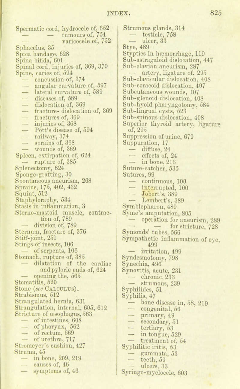Spermatic cord, hydrocele of, 652 — — tumours of, 754 — — varicocele of, 752 Sphacelus, 35 Spica baudage, 628 Spina bifida, 601 Spinal cord, injuries of, 369, 370 Spine, caries of, 594 — concussion of, 374 — angular curvature of, 597 — lateral curvature of, 589 — diseases of, 589 — dislocation of, 369 — fracture- dislocation of, 369 — fractures of, 369 —■ injuries of, 368 — Pott’s disease of, 594 — railway, 374 — sprains of, 368 — wounds of, 369 Spleen, extirpation of, 624 —• rupture of, 385 Splenectomy, 624 Sponge-grafting, 30 Spontaneous aneurism, 268 Sprains, 175, 402, 432 Squint, 512 Staphyloraphy, 534 Stasis in inflammation, 3 Sterno-mastoid muscle, contrac- tion of, 789 — division of, 789 Sternum, fracture of, 376 Stiff-joint, 251 Stings of insects, 106 — of serpents, 106 Stomach, rupture of, 385 — dilatation of the cardiac and pyloric ends of, 624 — opening the, 565 Stomatitis, 520 Stone (see Calculus). Strabismus, 512 Strangulated hernia, 631 Strangulation, internal, 605, 612 Stricture of oesophagus, 563 — of intestines, 608 — of pharynx, 562 — of rectum, 669 — of urethra, 717 Stromeyer’s cushion, 427 Struma, 45 — in bone, 209, 219 — causes of, 46 — symptoms of, 46 Strumous glands, 314 — testicle, 758 — ulcer, 33 Stye, 489 Styptics in haemorrhage, 119 Sub-astragaloid dislocation, 447 Sub-clavian aneurism, 287 — artery, ligature of, 295 Sub-clavicular dislocation, 408 Sub-coracoid dislocation, 407 Subcutaneous wounds, 107 Sub-glenoid dislocation, 408 Sub-hyoid pharyngotomy, 584 Sub-lingual cysts, 523 Sub-spinous dislocation, 408 Superior thyroid artery, ligature of, 295 Suppression of urine, 679 Suppuration, 17 — diffuse, 24 — effects of, 24 — in bone, 216 Suture-catcher, 535 Sutures, 99 — continuous, 100 — interrupted, 100 — Jobert’s, 389 — Lembert’s, 389 Symblepharon, 489 Syme’s amputation, 805 — operation for aneurism, 289 — —• for stricture, 728 Symonds’ tubes, 566 Sympathetic inflammation of eve, 499 — irritation, 499 Syndesmotomy, 798 Synechia, 496 Synovitis, acute, 231 — chronic, 233 — strumous, 239 Syphilides, 51 Syphilis, 47 — bone disease in, 58, 219 — congenital, 56 — primary, 49 — secondary, 51 — tertiary, 53 — in tongue, 529 — treatment of, 54 Syphilitic iritis, 53 — gummata, 53 — teeth, 59 — ulcers, 33 Syringo-myelocele, 603