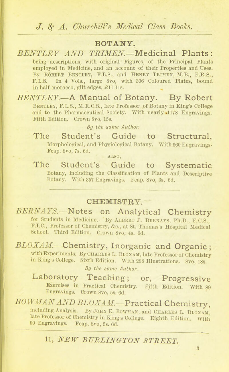 BOTANY. BENTLEY AND TRIMEN.—Medicinal Plants: being descriptions, with original Figures, of the Principal Plants employed in Medicine, and an account of their Properties and Uses. By Robert Bentley, F.L.S., and Henry Trimen, M.B., F.R.S., F.L.S. In 4 Yols., large 8vo, with 306 Coloured Plates, bound in half morocco, gilt edges, £1111s. BENTLEY.—A Manual of Botany. By Robert Bentley, F.L.S,,.M.R.C.S., late Professor .of Botany in King’s College and to the Pharmaceutical Society. With nearly J.178 Engravings. Fifth Edition. Crown Svo, 15s. By the same Author. The Student’s Guide to Structural, Morphological, and Physiological Botany. With 660 Engravings- Fcap. Svo, 7s. 6d. ALSO, The Student’s Guide to Systematic Botany, including the Classification of Plants and Descriptive Botany. With 357 Engravings. Fcap. 8vo, 3s. 6d. CHEMISTRY. BERN AYS.—Notes on Analytical Chemistry for Students in Medicine. By Albert J. Bern ays, Ph.D., F.C.S., F.I.C., Professor of Chemistry, Ac., at St. Thomas’s Hospital Medical School. Third Edition. Crown 8vo, 4s. 6d. BLOXAM.—Chemistry, Inorganic and Organic ; with Experiments. By Charles L. Bloxam, late Professor of Chemistry in King’s College. Sixth Edition. With 2S8 Illustrations. Svo, ISs. By the same Author. Laboratory Teaching; or, Progressive Exercises in Practical Chemistry. Fifth Edition. With 89 Engravings. Crown Svo, 5s. 6d. BOWMAN AND BLOXAM.— Practical Chemistry, including Analysis. By John E. Bowman, and Charles L. Bloxam. late Professor of Chemistry in King’s College. Eighth Edition. With 90 Engravings. Fcap. 8vo, 5s. 6d. 11, NEW BURLINGTON STREET,