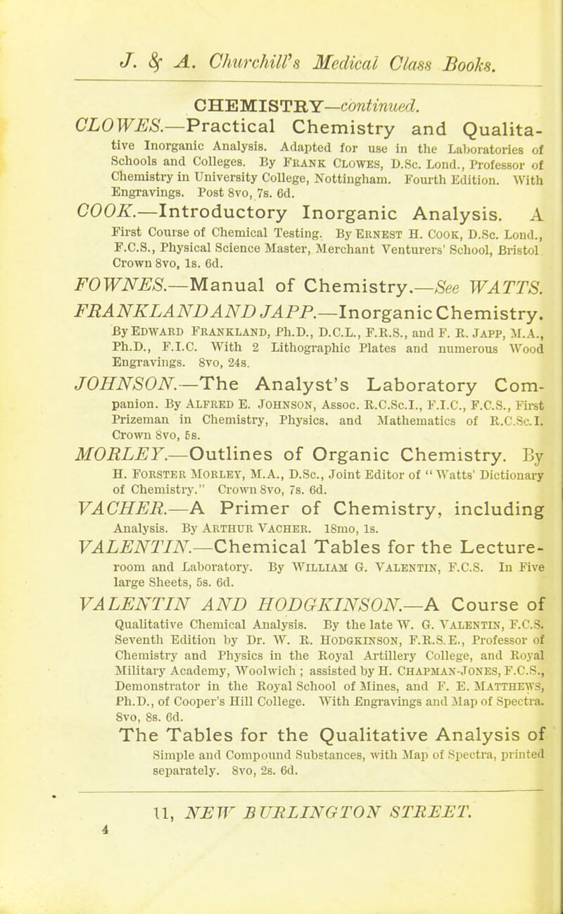 CHEMISTRY—continued. CLOWES.—Practical Chemistry and Qualita- tive Inorganic Analysis. Adapted for use in the Laboratories of Schools and Colleges. By Frank Clowes, D.Sc. Lond., Professor of Chemistry in University College, Nottingham. Fourth Edition. With Engravings. Post 8vo, 7s. 6d. COOK.—Introductory Inorganic Analysis. A First Course of Chemical Testing. By Ernest H. Cook, D.Sc. Loud., F.C.S., Physical Science Master, Merchant Venturers’ School, Bristol Crown 8vo, Is. 6d. FOWNES.—Manual of Chemistry.— See WATTS. FRANKLANDAND JAPP.—Inorganic Chemistry. By Edward Frankland, Ph.D., D.C.L., F.R.S., and F. R. Japp, M.A., Ph.D., F.I.C. With 2 Lithographic Plates and numerous Wood Engravings. 8vo, 24s. JOHNSON.—The Analyst’s Laboratory Com- panion. By Alfred E. Johnson, Assoc. R.C.Sc.I., F.I.C., F.C.S., First Prizeman in Chemistry, Physics, and Mathematics of R.C.Sc.I. Crown 8vo, Es. MORLEY.—Outlines of Organic Chemistry. By H. Forster Morlet, M.A., D.Sc., Joint Editor of “ Watts’ Dictionary of Chemistry.” Crown 8vo, 7s. 6d. VACHER.—A Primer of Chemistry, including Analysis. By Arthur Vacher. ISmo, Is. VALENTIN.—Chemical Tables for the Lecture- room and Laboratory. By William G. Valentin, F.C.S. In Five large Sheets, 5s. 6d. VALENTIN AND HODGKINSON.—A Course of Qualitative Chemical Analysis. By the late W. G. Valentin, F.C.S. Seventh Edition by Dr. W. R. IlODGKINSON, F.R.S.E., Professor of Chemistry and Physics in the Royal Artillery College, and Royal Military Academy, Woolwich ; assisted by H. Chapman-Jones, F.C.S., Demonstrator in the Royal School of Mines, and F. E. Matthews, Ph.D., of Cooper’s Hill College. With Engravings and Map of Spectra, 8vo, 8s. 6d. The Tables for the Qualitative Analysis of Simple and Compound Substances, with Map of Spectra, printed separately. 8vo, 2s. 6d.