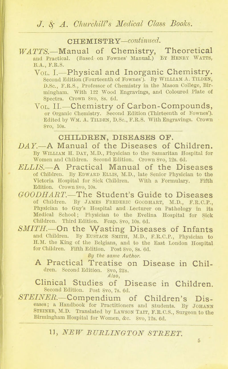 C HE MIS TRY—continued. WATTS.—Manual of Chemistry, Theoretical and Practical. (Based on Fownes’ Manual.) By Henry Watts, B.A., F.R.S. Vol. I.—Physical and Inorganic Chemistry. Second Edition (Fourteenth of Fownes’). By William A. Tilden, D.Sc., F.R.S., Professor of Chemistry in the Mason College, Bir- mingham. With 122 Wood Engravings, and Coloured Plate of Spectra. Crown 8vo, 8s. 6d. Vol. II.—Chemistry of Carbon-Compounds, or Organic Chemistry. Second Edition (Thirteenth of Fownes’). Edited by Wm. A. Tilden, D.Sc., F.R.S. With Engravings. Crown Svo, 10s. CHILDREN, DISEASES OF. DAY.—A Manual of the Diseases of Children. By William H. Day, M.D., Physician to the Samaritan Hospital for Women and Children. Second Edition. Crown Svo, 12s. 6d. ELLIS.—A Practical Manual of the Diseases of Children. By Edward Ellis, M.D., late Senior Physician to the Victoria Hospital for Sick Children. With a Formulary. Fifth Edition. Crown Svo, 10s. GOODIIART.—The Student’s Guide to Diseases of Children. By James Frederic Goodhart, M.D., F.R.C.P., Physician to Guy’s Hospital and Lecturer on Pathology in its Medical School; Physician to the Evelina Hospital for Sick Children. Third Edition. Fcap. Svo, 10s. 6d. SMITH.—On the Wasting Diseases of Infants and Children. By EUSTACE SMITH, M.D., F.R.C.P., Physician to H.M. the King of the Belgians, and to the East London Hospital for Children. Fifth Edition. Post Svo, Ss. 6d. By the same Author. A Practical Treatise on Disease in Chil- dren. Second Edition. Svo, 22s. Also, Clinical Studies of Disease in Children. Second Edition. Post Svo, 7s. 6d. STEINER.—Compendium of Children’s Dis- eases ; a Handbook for Practitioners and students. By Johann Steiner, M.D. Translated by Lawson Tait, F.R.C.S., Surgeon to the Birmingham Hospital for Women, &c. Svo, 12s. 6d. 11, NEW BURLINGTON STREET.