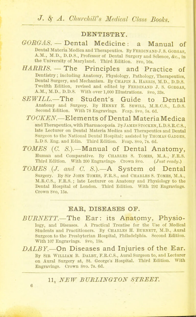 DENTISTRY. GORGAS. — Dental Medicine: a Manual of Dental Materia Medica and Therapeutics. By Ferdinand J. S. Gorgas, A.M., M.D., D.D.S., Professor of Dental Surgery and Science, &c., in the University of Maryland. Third Edition. 8vo, 16s. HARRIS. — The Principles and Practice of Dentistry; including Anatomy, Physiology, Pathology, Therapeutics, Dental Surgery, and Mechanism. By Chapin A. Harris, M.D., D.D.S. Twelfth Edition, revised and edited by Ferdinand J. S. Gorgas, A.M., M.D., D.D.S. With over 1,000 Illustrations. 8vo, 33s. SEWILL.—The Student’s Guide to Dental Anatomy and Surgery. By Henry E. Sewill, M.R.C.S., L.D.S. Second Edition. With 78 Engravings. Fcap. 8vo, 5s. 6d. TOCKEN.—Elements of Dental Materia Medica and Therapeutics, with Pharmacopoeia. By James Stocken, L.D.S.R.C.S., late Lecturer on Dental Materia Medica and Therapeutics and Dental Surgeon to the National Dental Hospital; assisted by Thomas Gaddes, L. D S. Eng. and Edin. Third Edition. Fcap. 8vo, 7s. 6d. TOMES (C. /S'.).—Manual of Dental Anatomy, Human and Comparative. By Charles S. Tomes, M.A., F.R.S. Third Edition. With 200 Engravings- Crown Svo. {Just ready.) TOMES {J. and C. S.).—A System of Dental Surgery. By Sir John Tomes, F.R.S., and Charles S. Tomes, M.A., M. R.C.S., F.R.S.; late Lecturer on Anatomy and Physiology to the Dental Hospital of London. Third Edition. With 292 Engravings. Crown 8vo, 15s. EAR, DISEASES OF. BURNETT.—The Ear: its Anatomy, Physio- logy, and Diseases. A Practical Treatise for the Use of Medical Students and Practitioners. By Charles H. Burnett, M.D., Aural Surgeon to the Presbyterian Hospital, Philadelphia. Second Edition. With 107 Engravings. Svo, 18s. DALBY.—On Diseases and Injuries of the Ear. By Sir William B. Dalby, F.R.C.S., Aural Surgeon to, and Lecturer on Aural Surgery at, St. George's Hospital. Third Edition. With Engravings. Crown Svo. 7s. 6d.