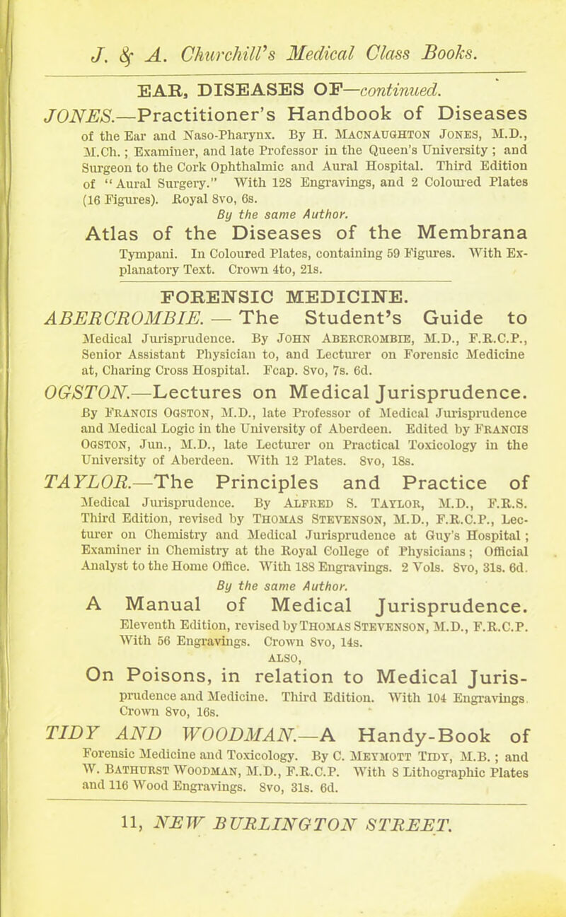 EAR, DISEASES OF—continued. JONES.—Practitioner’s Handbook of Diseases of the Ear and Naso-Pharynx. By H. Macnaughton Jones, M.D., M.Ch.; Examiner, and late Professor in the Queen’s University ; and Surgeon to the Cork Ophthalmic and Aural Hospital. Third Edition of “Aural Surgery.” With 128 Engravings, and 2 Coloured Plates (16 Figures). Royal 8vo, 6s. By the same Author. Atlas of the Diseases of the Membrana Tympani. In Coloured Plates, containing 69 Figures. With Ex- planatory Text. Crown 4to, 21s. FORENSIC MEDICINE. ABERCROMBIE. — The Student’s Guide to Medical Jurisprudence. By John Abercrombie, M.D., F.R.C.P., Senior Assistant Physician to, and Lecturer on Forensic Medicine at, Charing Cross Hospital. Fcap. 8vo, 7s. 6d. OGSTON.—Lectures on Medical Jurisprudence. By Francis Ogston, M.D., late Professor of Medical Jurisprudence and Medical Logic in the University of Aberdeen. Edited by Francis Ogston, Jim., M.D., late Lecturer on Practical Toxicology in the University of Aberdeen. With 12 Plates. 8vo, 18s. TAYLOR.-—The Principles and Practice of Medical Jurisprudence. By Alfred S. Taylor, M.D., F.R.S. Third Edition, revised by Thomas Stevenson, M.D., F.R.C.P., Lec- turer on Chemistry and Medical Jurisprudence at Guy’s Hospital; Examiner in Chemistry at the Royal College of Physicians; Official Analyst to the Home Office. With 188 Engravings. 2 Yols. 8vo, 31s. 6d. By the same Author. A Manual of Medical Jurisprudence. Eleventh Edition, revised by Thomas Stevenson, M.D., F.R.C.P. With 66 Engravings. Crown 8vo, 14s. ALSO, On Poisons, in relation to Medical Juris- prudence and Medicine. Third Edition. With 104 Engravings Crown 8vo, 16s. TIDY AND WOODMAN.—A Handy-Book of Forensic Medicine and Toxicology. By C. Meymott Tidy, M.B.; and W. Bathurst Woodman, M.D., F.R.C.P. With 8 Lithographic Plates and 116 Wood Engravings. 8vo, 31s. 6d.