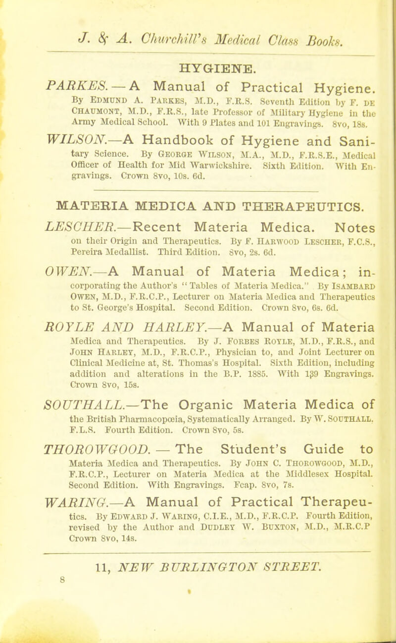 HYGIENE. PARKES.— A Manual of Practical Hygiene. By Edmund A. Parkes, M.D., F.R.S. Seventh Edition by F. de Chatjmont, M.D., F.R.S., late Professor of Military Hygiene in the Army Medical School. With 9 Plates and 101 Engravings. 8vo, 18s. WILSON.—A Handbook of Hygiene and Sani- tary Science. By George Wilson, M.A., M.D., F.R.S.E., Medical Officer of Health for Mid Warwickshire. Sixth Edition. With En- gravings. Crown 8vo, 10s. 6d. MATERIA MEDICA AND THERAPEUTICS. LESCHER.—Recent Materia Medica. Notes on their Origin and Therapeutics. By F. Harwood Lescher, F.C.S., Pereira Medallist. Third Edition, gvo, 2s. 6d. OWEN.—A Manual of Materia Medica; in- corporating the Author's “Tables of Materia Medica.” By Isambard Owen, M.D., F.R.C.P., Lecturer on Materia Medica and Therapeutics to St. George’s Hospital. Second Edition. Crown 8vo, 6s. 6d. ROYLE AND HARLEY.—A Manual of Materia Medica and Therapeutics. By J. Forbes Royle, M.D., F.R.S., and John Harley, M.D., F.R.C.P., Physician to, and Joint Lecturer on Clinical Medicine at, St. Thomas’s Hospital. Sixth Edition, including addition and alterations in the B.P. 1885. With lfS9 Engravings. Crown 8vo, 15s. SOUTHALL.—The Organic Materia Medica of the British Pharmacopoeia, Systematically Arranged. By W. Southall. F.L.S. Fourth Edition. Crown Svo, 5s. THOROWGOOD. — The Student’s Guide to Materia Medica and Therapeutics. By John C. Thorowgood, M.D., F.R.C.P., Lecturer on Materia Medica at the Middlesex Hospital. Second Edition. With Engravings. Fcap. 8vo, 7s. WARING.—A Manual of Practical Therapeu- tics. By Edward J. Waring, C.I.E., M.D., F.R.C.P. Fourth Edition, revised by the Author and Dudley W. Buxton, M.D., M.R.C.P Crown Svo, 14s.