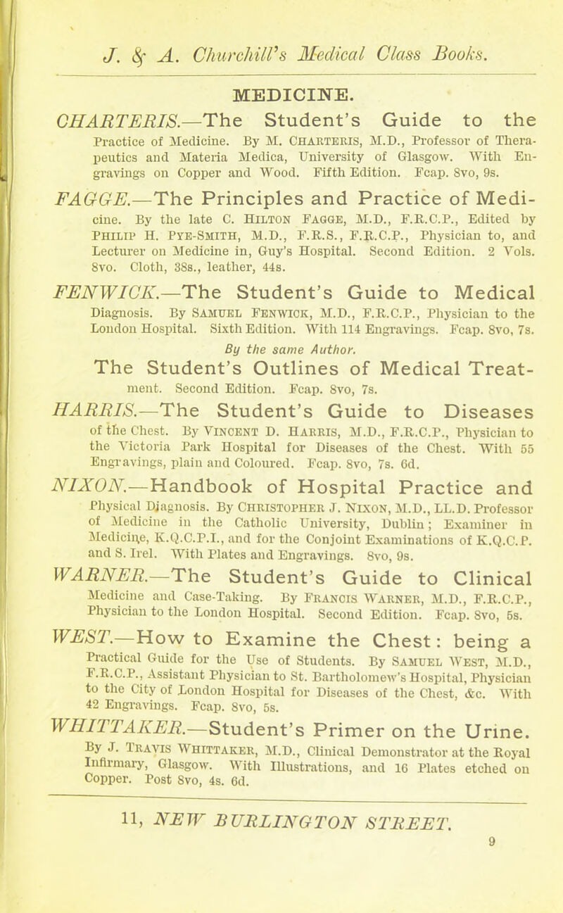 MEDICINE. CHARTERIS.—The Student’s Guide to the Practice of Medicine. By M. Charteris, M.D., Professor of Thera- peutics and Materia Medica, University of Glasgow. With En- gravings on Copper and Wood. Fifth Edition. Fcap. 8vo, 9s. FAGGE.—The Principles and Practice of Medi- cine. By the late C. Hilton Fagge, M.D., F.P.C.P., Edited by Philip H. Pye-Smith, M.D., F.R.S., F.R.C.P., Physician to, and Lecturer on Medicine in, Guy’s Hospital. Second Edition. 2 Vols. 8vo. Cloth, 38s., leather, 44s. FENWICK.—The Student’s Guide to Medical Diagnosis. By SAMUEL FENWICK, M.D., F.R.C.P., Physician to the London Hospital. Sixth Edition. With 114 Engravings. Fcap. 8vo, 7s. By the same Author. The Student’s Outlines of Medical Treat- ment. Second Edition. Fcap. 8vo, 7s. HARRIS.-—The Student’s Guide to Diseases of the Chest. By Vincent D. Harris, M.D., F.R.C.P., Physician to the Victoria Park Hospital for Diseases of the Chest. With 55 Engravings, plain and Coloured. Fcap. 8vo, 7s. 6d. NIXON.—Handbook of Hospital Practice and Physical Diagnosis. By Christopher J. Nixon, M.D., LL.D. Professor of Medicine in the Catholic University, Dublin; Examiner in Medicine, K.Q.C.P.I., and for the Conjoint Examinations of K.Q.C.P. and S. Irel. With Plates and Engravings. 8vo, 9s. WARNER.—The Student’s Guide to Clinical Medicine and Case-Taking. By Francis Warner, M.D., F.R.C.P., Physician to the London Hospital. Second Edition. Fcap. 8vo, 5s. WEST.—How to Examine the Chest: being a Practical Guide for the Use of Students. By Samuel West, M.D., F.B.C.P., Assistant Physician to St. Bartholomew’s Hospital, Physician to the City of London Hospital for Diseases of the Chest, &c. With 42 Engravings. Fcap. 8vo, 5s. WHITTAKER.—Student’s Primer on the Urine. By J. Travis Whittaker, M.D., Clinical Demonstrator at the Royal Infilmary, Glasgow. With Illustrations, and 16 Plates etched on Copper. Post Svo, 4s. 6d. 11, NEW BURLINGTON STREET.