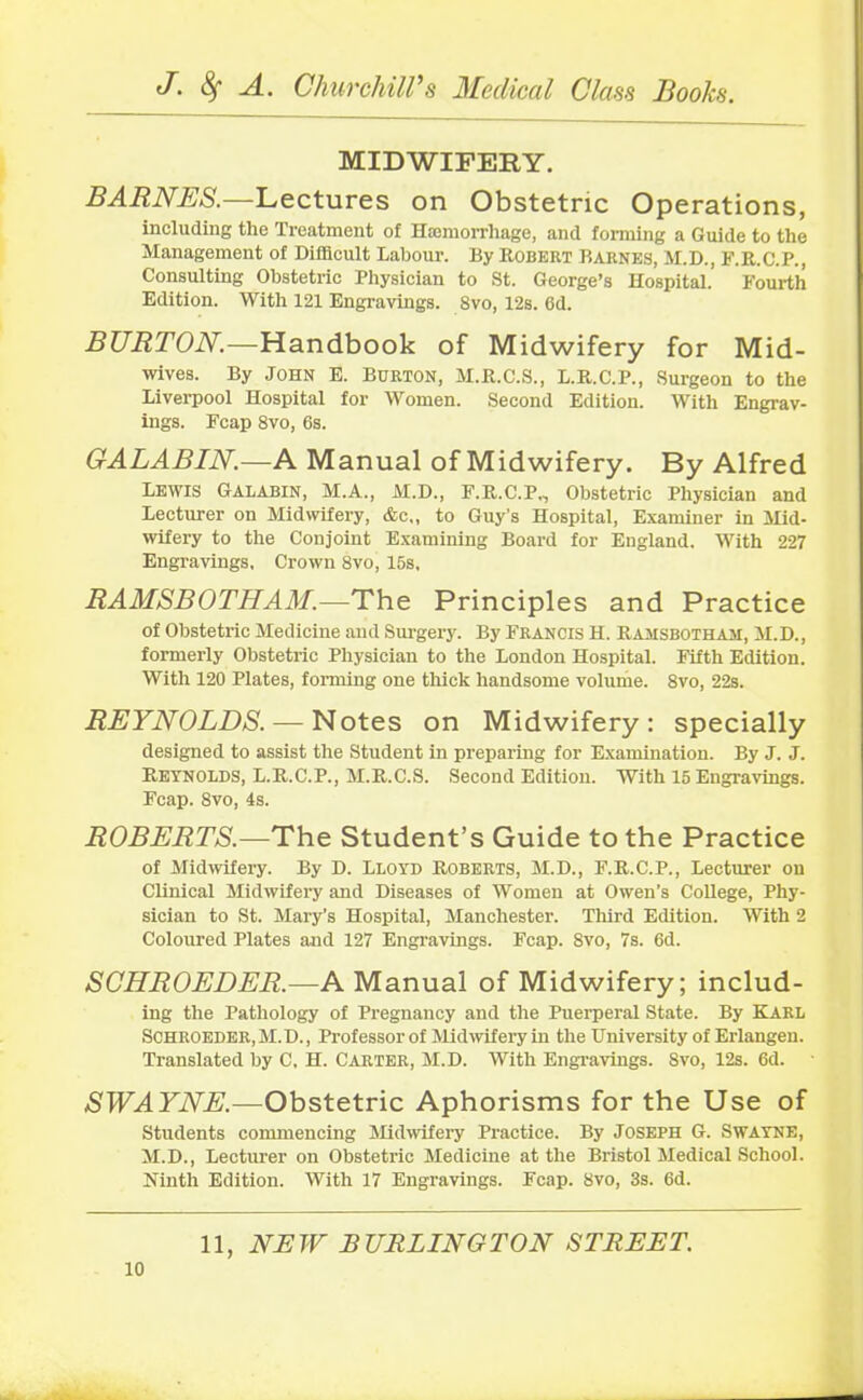 MIDWIFERY. BARNES.—Lectures on Obstetric Operations, including the Treatment of Hemorrhage, and forming a Guide to the Management of Difficult Labour. By Robert Barnes, M.D., F.R.C.P., Consulting Obstetric Physician to St. George’s Hospital. Fourth Edition. With 121 Engravings. 8vo, 12s. 6d. BURTON.—Handbook of Midwifery for Mid- wives. By John E. Burton, M.R.C.S., L.R.C.P., Surgeon to the Liverpool Hospital for Women. Second Edition. With Engrav- ings. Fcap 8vo, 6s. GALABIN.—A Manual of Midwifery. By Alfred Lewis Galabin, M.A., M.D., F.R.C.P., Obstetric Physician and Lecturer on Midwifery, &c,, to Guy’s Hospital, Examiner in Mid- wifery to the Conjoint Examining Board for England. With 227 Engravings, Crown 8vo, 15s, RAMSBOTHAM.—The Principles and Practice of Obstetric Medicine and Surgery. By Francis H. Ramsbotham, M.D., formerly Obstetric Physician to the London Hospital. Fifth Edition. With 120 Plates, forming one thick handsome volume. 8vo, 22s. REYNOLDS. — Notes on Midwifery: specially designed to assist the Student in preparing for Examination. By J. J. Reynolds, L.R.C.P., M.R.C.S. Second Edition. With 15 Engravings. Fcap. 8vo, 4s. ROBERTS.—The Student’s Guide to the Practice of Midwifery. By D. Lloyd Roberts, M.D., F.R.C.P., Lecturer on Clinical Midwifery and Diseases of Women at Owen’s College, Phy- sician to St. Mary’s Hospital, Manchester. Third Edition. With 2 Coloured Plates and 127 Engravings. Fcap. 8vo, 7s. 6d. SCHROEDER.—A Manual of Midwifery; includ- ing the Pathology of Pregnancy and the Puerperal State. By KARL SCHROEDER, M.D., Professor of Midwifery in the University of Erlangen. Translated by C, H. Carter, M.D. With Engravings. 8vo, 12s. 6d. SWAYNE.—Obstetric Aphorisms for the Use of Students commencing Midwifery Practice. By JOSEPH G. SWAYNE, M.D., Lecturer on Obstetric Medicine at the Bristol Medical School. Ninth Edition. With 17 Engravings. Fcap. 8vo, 3s. 6d.