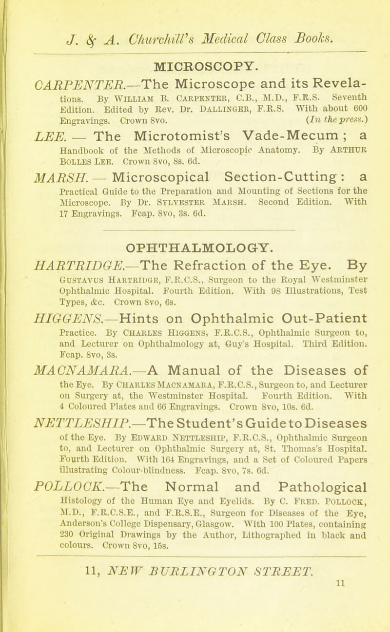 MICROSCOPY. CARPENTER.—The Microscope and its Revela- tions. By William B. Carpenter, C.B., M.D., F.R.S. Seventh Edition. Edited by Rev. Dr. Ballinger, F.R.S. With about 600 Engravings. Crown Svo. {In the press.) LEE. — The Microtomist’s Vade-Mecum ; a Handbook of the Methods of Microscopic Anatomy. By ARTHUR BOLLES Lee. Crown Svo, 8s. 6d. MARSH.— Microscopical Section-Cutting: a Practical Guide to the Preparation and Mounting of Sections for the Microscope. By Dr. Sylvester Marsh. Second Edition. With 17 Engravings. Fcap. Svo, 8s. 6d. OPHTHALMOLOGY. HARTRIDGE.—The Refraction of the Eye. By Gustavus Hartridge, F.R.C.S., Surgeon to the Royal Westminster Ophthalmic Hospital. Fourth Edition. With 9S Illustrations, Test Types, &c. Crown Svo, 6s. HIGGENS.—Hints on Ophthalmic Out-Patient Practice. By Charles Higgens, F.R.C.S., Ophthalmic Surgeon to, and Lecturer on Ophthalmology at, Guy’s Hospital. Third Edition. Fcap. 8vo, 3s. MACNAMARA.—A Manual of the Diseases of the Eye. By Charles Macnamara, F.R.C.S., Surgeon to, and Lecturer on Surgery at, the Westminster Hospital. Fourth Edition. With 4 Coloured Plates and 66 Engravings. Crown Svo, 10s. 6d. NETTLESHIP.—The Student’s Guide to Diseases of the Eye. By Edward Nettleship, F.R.C.S., Ophthalmic Surgeon to, and Lecturer on Ophthalmic Surgery at, St. Thomas’s Hospital. Fourth Edition. With 164 Engravings, and a Set of Coloured Papers illustrating Colour-blindness. Fcap. Svo, 7s. 6d. POLLOCK.—The Normal and Pathological Histology of the Human Eye and Eyelids. By C. Fred. Pollock, M.D., F.R.C.S.E., and F.R.S.E., Surgeon for Diseases of the Eye, Anderson’s College Dispensary, Glasgow. With 100 Plates, containing •230 Original Drawings by the Author, Lithographed in black and colours. Crown 8vo, 16s. 11, NEW BURLINGTON STREET.