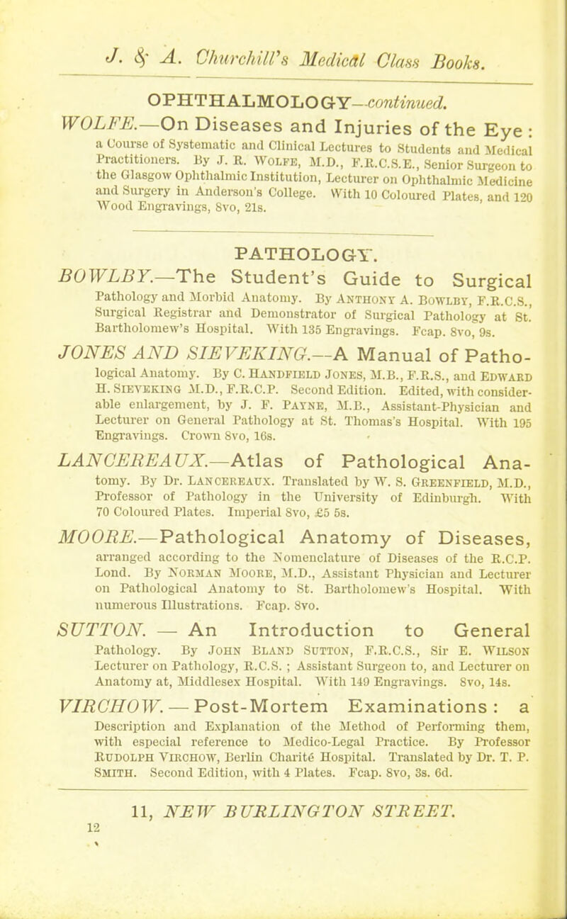 OPHTHALMOLO GY—continued. WOLFE.—On Diseases and Injuries of the Eye : a Course of Systematic and Clinical Lectures to Students and Medical Practitioners. By J. R. Wolfe, M.D., F.R.C.S.E., Senior Surgeon to the Glasgow Ophthalmic Institution, Lecturer on Ophthalmic .Medicine and Surgery in Anderson’s College. With 10 Coloured Plates, and 120 Wood Engravings, 8vo, 21s. PATHOLOGY. BOWLBY.—The Student’s Guide to Surgical Pathology and Morbid Anatomy. By Anthony A. Bowlby, F.R.C.S., Surgical Registrar and Demonstrator of Surgical Pathology at St.” Bartholomew’s Hospital. With 135 Engravings. Fcap. 8vo, 9s. JONES AND SIEVEKING.—A Manual of Patho- logical Anatomy. By C. Handfield Jones, M.B., F.R.S., and Edward H. Sieveking M.D., F.R.C.P. Second Edition. Edited, with consider- able enlargement, by J. F. Payne, M.B., Assistant-Physician and Lecturer on General Pathology at St. Thomas’s Hospital. With 195 Engravings. Crown Svo, 16s. LAN CEREAUX.—Atlas of Pathological Ana- tomy. By Dr. Lancereaux. Translated by W. S. Greenfield, M.D., Professor of Pathology in the University of Edinburgh. With 70 Coloured Plates. Imperial Svo, £5 5s. MOORE. — Pathological Anatomy of Diseases, arranged according to the Nomenclature of Diseases of the R.C.P. Lond. By Norman Moore, M.D., Assistant Physician and Lecturer on Pathological Anatomy to St. Bartholomew’s Hospital. With numerous Illustrations. Fcap. Svo. SUTTON. — An Introduction to General Pathology. By John Bland Sutton, F.R.C.S., Sir E. Wilson Lecturer on Pathology, R.C.S. ; Assistant Surgeon to, and Lecturer on Anatomy at, Middlesex Hospital. With 149 Engravings. 8vo, 14s. VIRCHOW•—Post-Mortem Examinations: a Description and Explanation of the Method of Performing them, with especial reference to Medico-Legal Practice. By Professor Rudolph Virchow, Berlin Char it <5 Hospital. Translated by Dr. T. P. Smith. Second Edition, with 4 Plates. Fcap. Svo, 3s. 6d.