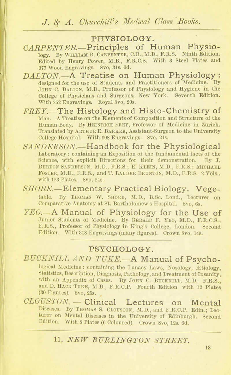 PHYSIOLOGY. CARPENTER.—Principles of Human Physio- logy. By William B. Carpenter, C.B., M.D., F.R.S. Ninth Edition. Edited hy Henry Power, M.B., F.R.C.S. With 3 Steel Plates and 377 Wood Engravings. 8vo, 31s. 6d. DALTON.—A Treatise on Human Physiology : designed for the use of Students and Practitioners of Medicine. By John C. Dalton, M.D., Professor of Physiology and Hygiene in the College of Physicians and Surgeons, New York. Seventh Edition. With 252 Engravings. Royal 8vo, 20s. FREY.—The Histology and Histo-Chemistry of Man. A Treatise on the Elements of Composition and Structure of the Human Body. By Heinrich Fret, Professor of Medicine in Zurich. Translated by Arthur E. Barker, Assistaut-Surgeon to the University College Hospital. With 608 Engravings. 8vo, 21s. SANDERSON.—Handbook for the Physiological laboratory : containing an Exposition of the fundamental facts of the Science, with explicit Directions for their demonstration. By J. Burdon Sanderson, M.D., E.R.S.; E. Klein, M.D., F.R.S.; Michael Foster, M.D., F.R.S., and T. Ladder Brdnton, M.D., F.R.S. 2 Vols., with 123 Plates. 8vo, 24s. SHORE.—Elementary Practical Biology. Vege- table. By Thomas W. Shore, M.D., B.Sc. Bond., Lecturer on Comparative Anatomy at St. Bartholomew’s Hospital. 8vo, 6s. YEO — A Manual of Physiology for the Use of Junior Students of Medicine. By Gerald F. Yeo, M.D., F.R.C.S., F.R.S., Professor of Physiology in King's College, London. Second Edition. With 318 Engravings (many figures). Crown 8vo, 14s. PSYCHOLOGY. EUCKNILL AND TUKE.—A Manual of Psycho- logical Medicine: containing the Lunacy Laws, Nosology, .'Etiology, Statistics, Description, Diagnosis, Pathology, and Treatment of Insanity, with an Appendix of Cases. By John C. Bdcknill, M.D. F.R.S., and D. Hack Puke, M.D., F.R.C.P. Fourth Edition with 12 Plates (30 Figures). 8vo, 25s. CLOUSTON. — Clinical Lectures on Mental Diseases. By Thomas S. Clouston, M.D., and F.R.C.P. Edin.; Lec- turer on Mental Diseases in the University of Edinburgh. Second Edition. With S Plates (6 Coloured). Crown Svo, 12s. 6d. 11, NEW BURLINGTON STREET.