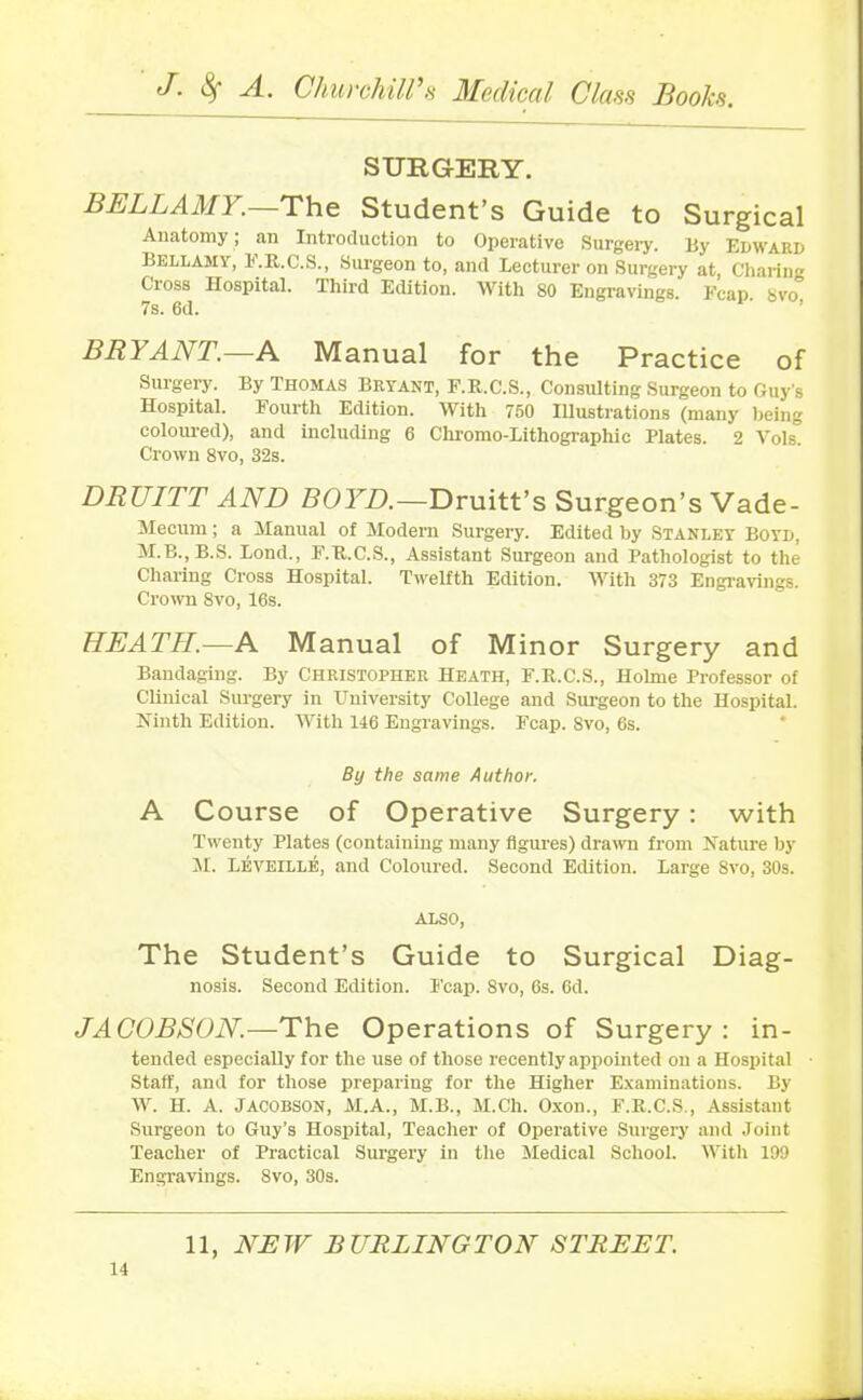SURGERY. BELLAMY.—The Student’s Guide to Surgical Anatomy; an Introduction to Operative Surgery. Uy Edward Bellamy, F.R.C.S., Surgeon to, and Lecturer on Surgery at, Charing Cross Hospital. Third Edition. With 80 Engravings. Feap Svo 7s. 6d. BR1 ANT. A Manual for the Practice of Surgery. By Thomas Bryant, F.R.C.S., Consulting Surgeon to Guy's Hospital. Fourth Edition. With 750 Illustrations (many being coloured), and including 6 Chromo-Lithographic Plates. 2 Yols. Crown 8vo, 32s. DRUITT AND BOYD.—Druitt’s Surgeon’s Vade- Mecum ; a Manual of Modern Surgery. Edited by Stanley Boyd, M.B..B.S. Bond., F.R.C.S., Assistant Surgeon and Pathologist to the Charing Cross Hospital. Twelfth Edition. With 373 Engravings. Crown 8vo, 16s. HEATH.—A Manual of Minor Surgery and Bandaging. By Christopher Heath, F.R.C.S., Holme Professor of Clinical Surgery in University College and Surgeon to the Hospital. Ninth Edition. With 146 Engravings. Fcap. Svo, 6s. By the same Author. A Course of Operative Surgery: with Twenty Plates (containing many figures) drawn from Nature by M. Leveille, and Coloured. Second Edition. Large Svo, 30s. ALSO, The Student’s Guide to Surgical Diag- nosis. Second Edition. Fcap. Svo, 6s. 6d. JACOBSON.—The Operations of Surgery: in- tended especially for the use of those recently appointed on a Hospital Staff, and for those preparing for the Higher Examinations. By W. H. A. Jacobson, M.A., M.B., M.Ch. Oxon., F.R.C.S., Assistant Surgeon to Guy’s Hospital, Teacher of Operative Surgery and Joint Teacher of Practical Surgery in the Medical School. With 199 Engravings. 8vo, 30s.