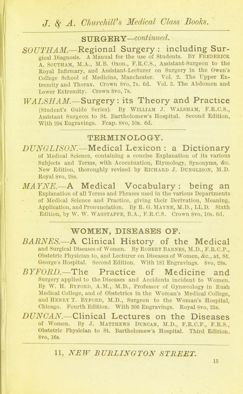 S UR GERY—continued. SOUTHAM.—Regional Surgery : including Sur- gical Diagnosis. A Manual for the use of Students. BY Frederick A. Southam, M.A., M.B. Oxon., F.R.C.S., Assistant-Surgeon to the Royal Infirmary, and Assistant-Lecturer on Surgery in the Owen's College School of Medicine, Manchester. Vol. 2. The Tipper Ex- tremity and Thorax. Crown 8vo, 7s. 6d. Vol. 3. The Abdomen and Lower Extremity. Crown 8vo, 7s. WALSHAM.—Surgery: its Theory and Practice (Student’s Guide Series). By WILLIAM J. WALSHAM, F.R.C.S., Assistant Surgeon to St. Bartholomew’s Hospital. Second Edition. With 294 Engravings. Fcap. 8vo, 10s. 6d. TERMINOLOGY. DUNGLISON.—Medical Lexicon : a Dictionary of Medical Science, containing a concise Explanation of its various Subjects and Terms, with Accentuation, Etymology, Synonyms, &c. New Edition, thoroughly revised by Richard J. Dunglison, M.D. Royal 8vo, 28s. MAYNE.—A Medical Vocabulary : being an Explanation of all Terms and Phrases used in the various Departments of Medical Science and Practice, giving their Derivation, Meaning, Application, and Pronunciation. By R. G. Mayne, M.D., LL.D. Sixth Edition, by W. W. WAGSTAFFE, B.A., F.R.C.S. Crown 8vo, 10s. 6d. WOMEN, DISEASES OF. BARNES.—A Clinical History of the Medical and Surgical Diseases of Women. By Robert Barnes, M.D., F.R.C.P., Obstetric Physician to, and Lecturer on Diseases of Women, <fcc., at, St. George’s Hospital. Second Edition. With 181 Engravings. Svo, 28s. BYFORD.—The Practice of Medicine and Surgery applied to the Diseases and Accidents incident to Women. By W. H. Byford, A.M., M.D., Professor of Gynaecology in Rush Medical College, and of Obstetrics in the Woman’s Medical College, and Henry T.. Byford, M.D., Surgeon to the Woman’s Hospital, Chicago. Fourth Edition. With 306 Engravings. Royal Svo, 25s. DUNCAN.—Clinical Lectures on the Diseases of Women. By J. Matthews Duncan, M.D., F.R.C.P., F.R.S., Obstetric Physician to St. Bartholomew’s Hospital. Third Edition. 8vo, 16s. 11, NEW BURLINGTON STREET.
