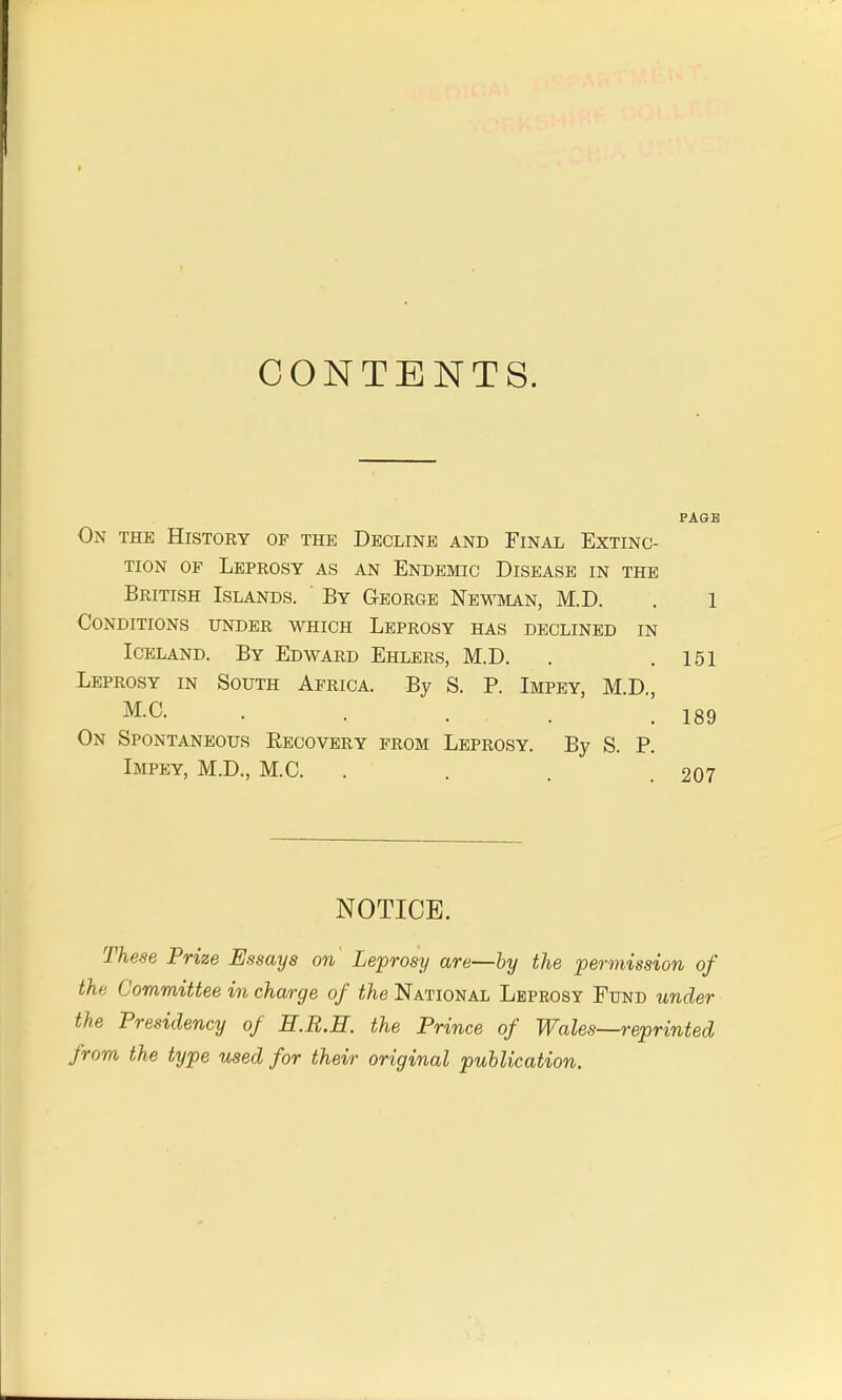 CONTENTS. PAGE On the History of the Decline and Final Extinc- tion of Leprosy as an Endemic Disease in the British Islands. ' By George Newman, M.D. . 1 Conditions under which Leprosy has declined in Iceland. By Edward Ehlers, M.D. . .151 Leprosy in South Africa. By S. P. Impey, MD M.O. . . . .189 On Spontaneous Eecovery from Leprosy. By S. P. Impey, M.D., M.C. . . 207 NOTICE. These Prize Essays on Leprosy are—by the permission of the Committee in charge of the National Leprosy Fund under the Presidency of H.B.H. the Prince of Wales—reprinted from the type used for their original publication.