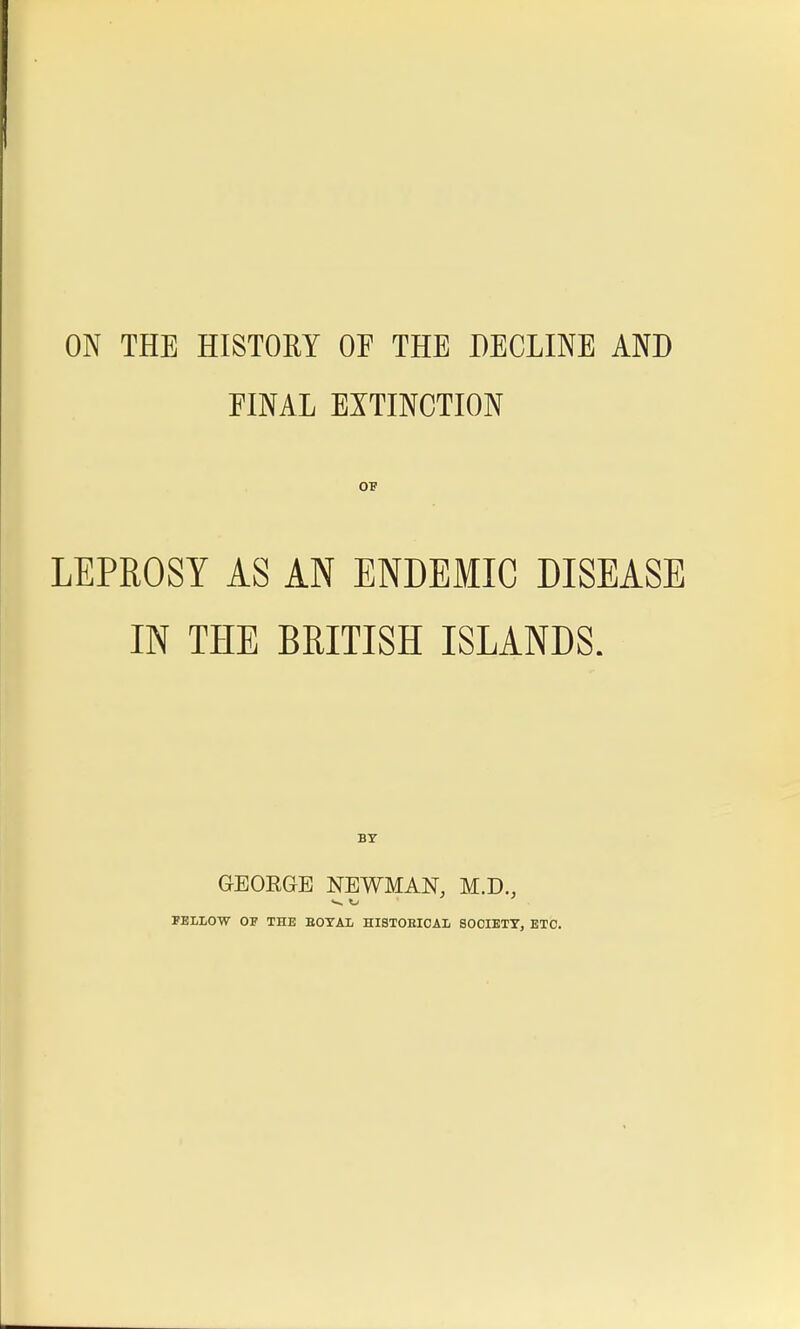 ON THE HISTORY OF THE DECLINE AND FINAL EXTINCTION LEPROSY AS AN ENDEMIC DISEASE IN THE BRITISH ISLANDS. GEORGE NEWMAN, M.D., FELLOW OF THE EOTAL HISTORICAL SOCIETY, ETC.