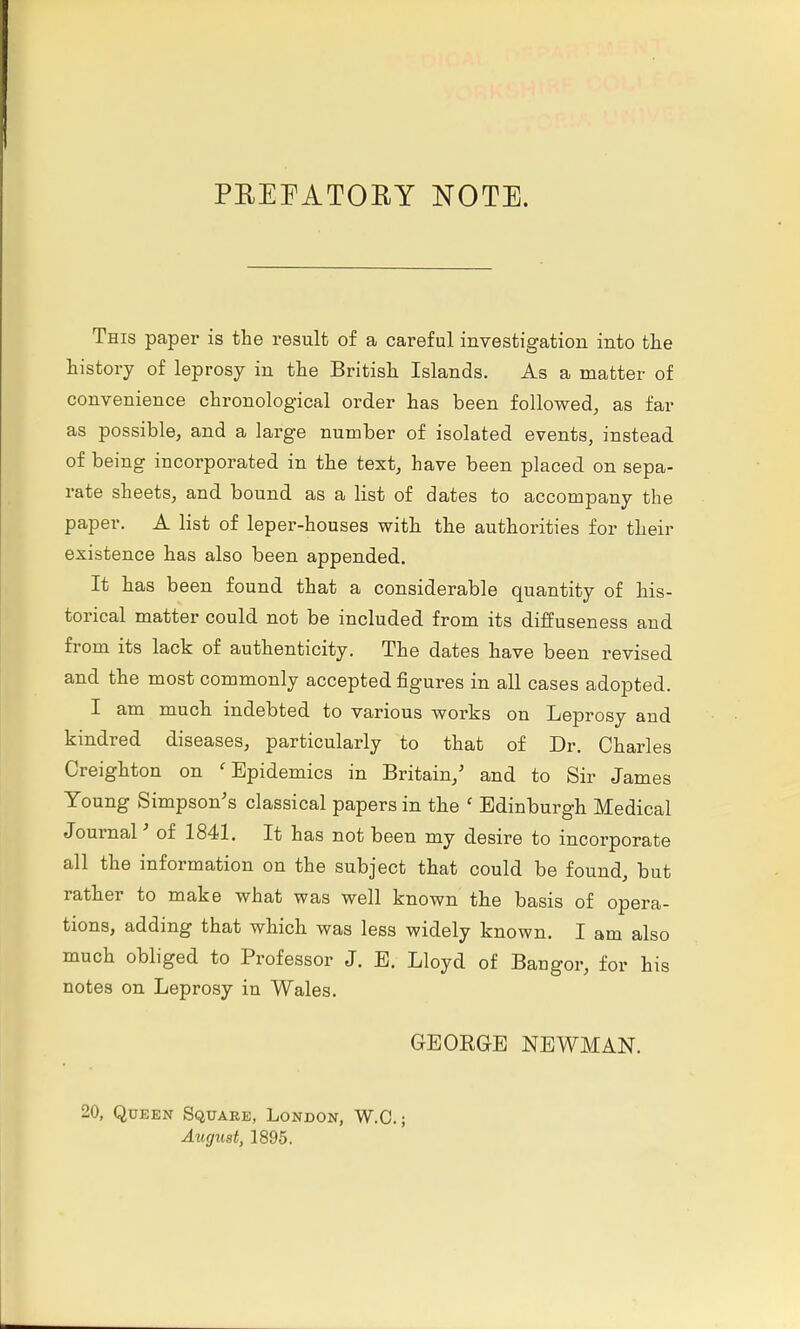 PREFATORY NOTE. This paper is the result of a careful investigation into the history of leprosy in the British Islands. As a matter of convenience chronological order has been followed, as far as possible, and a large number of isolated events, instead of being incorporated in the text, have been placed on sepa- rate sheets, and bound as a list of dates to accompany the paper. A list of leper-houses with the authorities for their existence has also been appended. It has been found that a considerable quantity of his- torical matter could not be included from its diffuseness and from its lack of authenticity. The dates have been revised and the most commonly accepted figures in all cases adopted. I am much indebted to various works on Leprosy and kindred diseases, particularly to that of Dr. Charles Creighton on 'Epidemics in Britain/ and to Sir James Young Simpson's classical papers in the ' Edinburgh Medical Journal' of 1841. It has not been my desire to incorporate all the information on the subject that could be found, but rather to make what was well known the basis of opera- tions, adding that which was less widely known. I am also much obliged to Professor J. E. Lloyd of Bangor, for his notes on Leprosy in Wales. GEOBG-E NEWMAN. 20, Queen Square, London, W.O.; August, 1895.