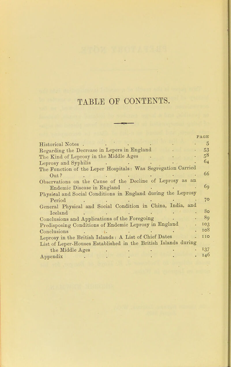 TABLE OE CONTENTS. PAGE Historical Notes ... 5 Regarding the Decrease in Lepers in England . • 53 The Kind of Leprosy in the Middle Ages . . 58 Leprosy and Syphilis . . • . . 64 The Function of the Leper Hospitals: Was Segregation Carried Out? .. • ■ • • 66 Observations on the Cause of the Decline of Leprosy as an Endemic Disease in England . • • .69 Physical and Social Conditions in England during the Leprosy Period . . . • • -7° General Physical and Social Condition in China, India, and Iceland . . • • • .80 Conclusions and Applications of the Foregoing . • 89 Predisposing Conditions of Endemic Leprosy in England . 103 Conclusions ... • 108 Leprosy in the British Islands : A List of Chief Dates . 110 List of Leper-Houses Established in the British Islands during the Middle Ages . . . • • x37 Appendix