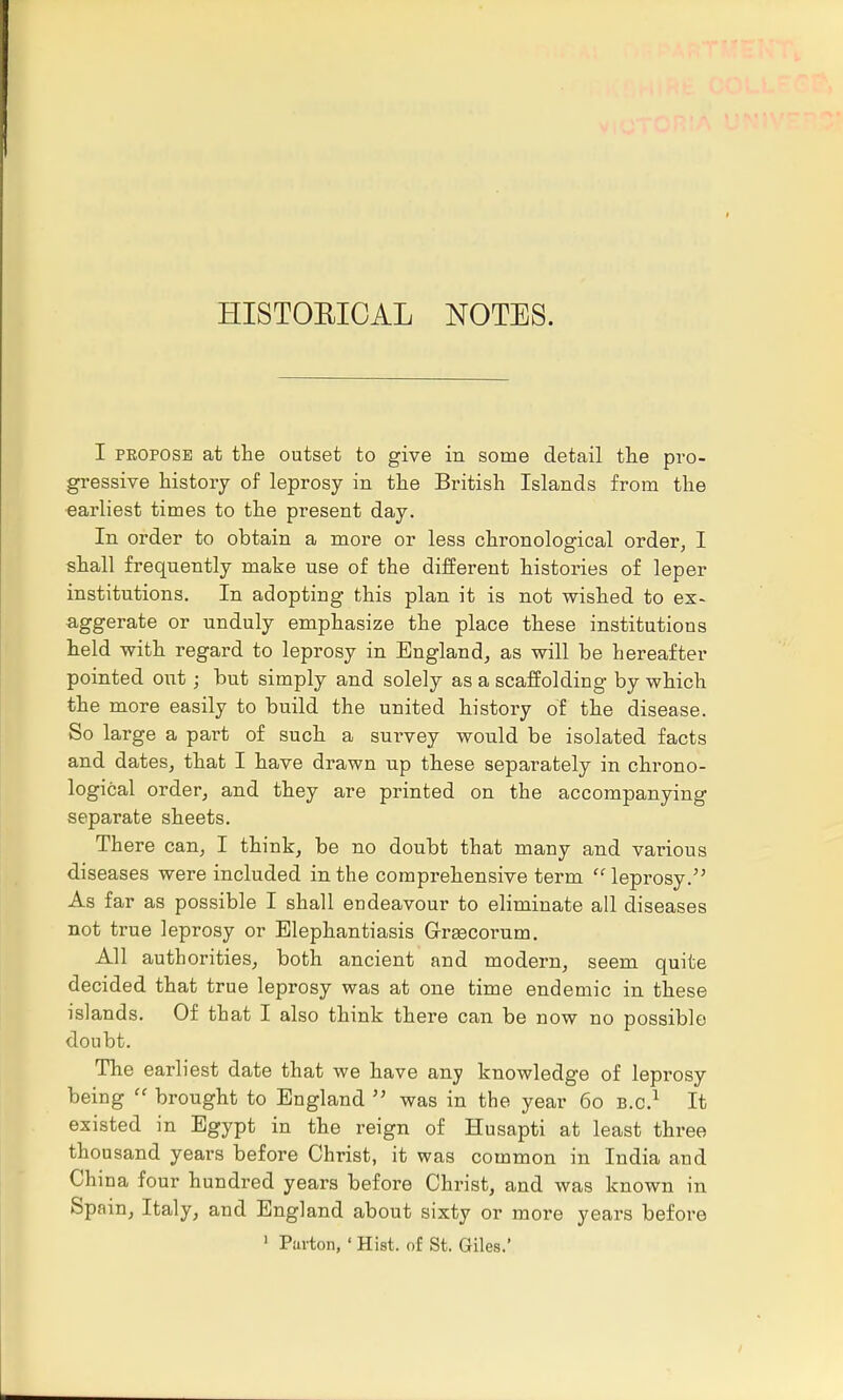 HISTOEICAL NOTES. I propose at the outset to give in some detail the pro- gressive history of leprosy in the British Islands from the earliest times to the present day. In order to obtain a more or less chronological order, I shall frequently make use of the different histories of leper institutions. In adopting this plan it is not wished to ex- aggerate or unduly emphasize the place these institutions held with regard to leprosy in England, as will be hereafter pointed out; but simply and solely as a scaffolding by which the more easily to build the united history of the disease. So large a part of such a survey would be isolated facts and dates, that I have drawn up these separately in chrono- logical order, and they are printed on the accompanying separate sheets. There can, I think, be no doubt that many and various diseases were included in the comprehensive term leprosy. As far as possible I shall endeavour to eliminate all diseases not true leprosy or Elephantiasis GrEecorum. All authorities, both ancient and modern, seem quite decided that true leprosy was at one time endemic in these islands. Of that I also think there can be now no possible doubt. The earliest date that we have any knowledge of leprosy being  brought to England  was in the year 60 B.C.1 It existed in Egypt in the reign of Husapti at least three thousand years before Christ, it was common in India and China four hundred years before Christ, and was known in Spain, Italy, and England about sixty or more years before 1 Pavton, ' Hist, of St. Giles.'