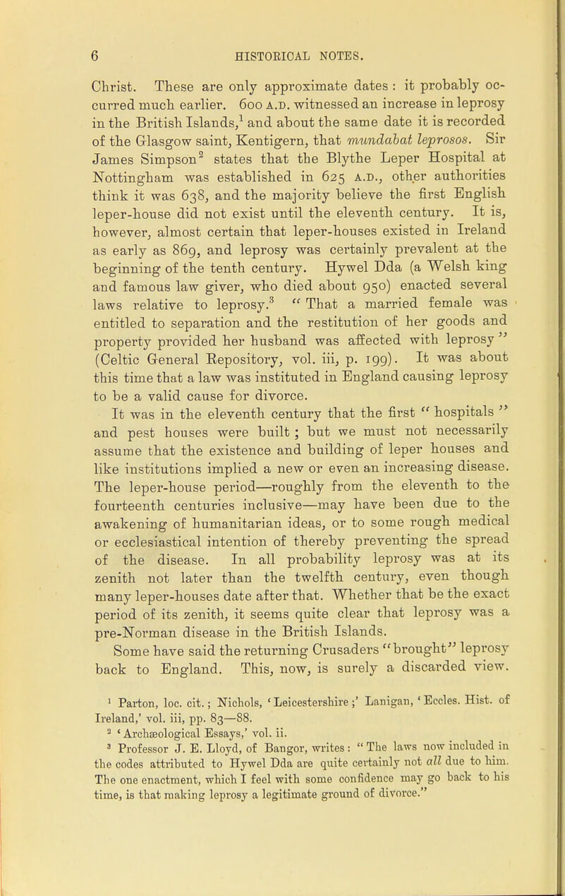 Christ. These are only approximate dates : it probably oc- curred much earlier. 600 a.d. witnessed an increase in leprosy in the British Islands,1 and about the same date it is recorded of the Glasgow saint, Kentigern, that mundabat leprosos. Sir James Simpson2 states that the Blythe Leper Hospital at Nottingham was established in 625 a.d., other authorities think it was 638, and the majority believe the first English leper-house did not exist until the eleventh century. It is, however, almost certain that leper-houses existed in Ireland as early as 869, and leprosy was certainly prevalent at the beginning of the tenth century. Hywel Dda (a Welsh king and famous law giver, who died about 950) enacted several laws relative to leprosy.3  That a married female was entitled to separation and the restitution of her goods and property provided her husband was affected with leprosy  (Celtic General Repository, vol. iii, p. 199). It was about this time that a law was instituted in England causing leprosy to be a valid cause for divorce. It was in the eleventh century that the first  hospitals  and pest houses were built ; but we must not necessarily assume that the existence and building of leper houses and like institutions implied a new or even an increasing disease. The leper-house period—roughly from the eleventh to the fourteenth centuries inclusive—may have been due to the awakening of humanitarian ideas, or to some rough medical or ecclesiastical intention of thereby preventing the spread of the disease. In all probability leprosy was at its zenith not later than the twelfth century, even though many leper-houses date after that. Whether that be the exact period of its zenith, it seems quite clear that leprosy was a pre-Norman disease in the British Islands. Some have said the returning Crusaders brought leprosy back to England. This, now, is surely a discarded view. 1 Parton, loc. cit.; Nichols, ' Leicestershire ;' Lanigan, ' Eccles. Hist, of Ireland,' vol. iii, pp. 83—88. 3 ' Archteologieal Essays,' vol. ii. 3 Professor J. E. Lloyd, of Bangor, writes :  The laws now included in the codes attributed to Hywel Dda are quite certainly not all due to him. The one enactment, which I feel with some confidence may go back to his time, is that making leprosy a legitimate ground of divorce.