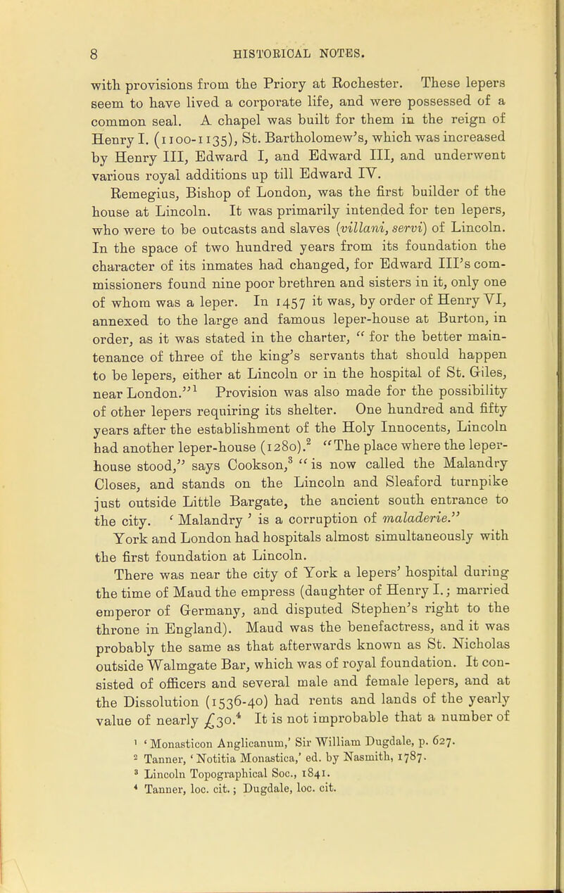 with provisions from the Priory at Rochester. These lepers seem to have lived a corporate life, and were possessed of a common seal. A chapel was built for them in the reign of Henry I. (i ioo-i 135), St. Bartholomew's, which was increased by Henry III, Edward I, and Edward III, and underwent various royal additions up till Edward IV. Remegius, Bishop of London, was the first builder of the house at Lincoln. It was primarily intended for ten lepers, who were to be outcasts and slaves (villani, servi) of Lincoln. In the space of two hundred years from its foundation the character of its inmates had changed, for Edward Ill's com- missioners found nine poor brethren and sisters in it, only one of whom was a leper. In 1457 & was; Dy order of Henry VI, annexed to the large and famous leper-house at Burton, in order, as it was stated in the charter,  for the better main- tenance of three of the king's servants that should happen to be lepers, either at Lincoln or in the hospital of St. Giles, near London.1 Provision was also made for the possibility of other lepers requiring its shelter. One hundred and fifty years after the establishment of the Holy Innocents, Lincoln had another leper-house (1280).2 ff The place where the leper- house stood, says Cookson,3  is now called the Malandry Closes, and stands on the Lincoln and Sleaford turnpike just outside Little Bargate, the ancient south entrance to the city. f Malandry ' is a corruption of maladerie. York and London had hospitals almost simultaneously with the first foundation at Lincoln. There was near the city of York a lepers' hospital during the time of Maud the empress (daughter of Henry I.; married emperor of Germany, and disputed Stephen's right to the throne in England). Maud was the benefactress, and it was probably the same as that afterwards known as St. Nicholas outside Walmgate Bar, which was of royal foundation. It con- sisted of officers and several male and female lepers, and at the Dissolution (1536-40) had rents and lands of the yearly value of nearly £30.* It is not improbable that a number of ' ' Monasticon Anglicanum,' Sir William Dugdale, p. 627. 2 Tanner, 'Notitia Monastica,' ed. by Nasinith, 1787. 3 Lincoln Topographical Soc, 1841. * Tanner, loc. cit.; Dugdale, loc. cit.