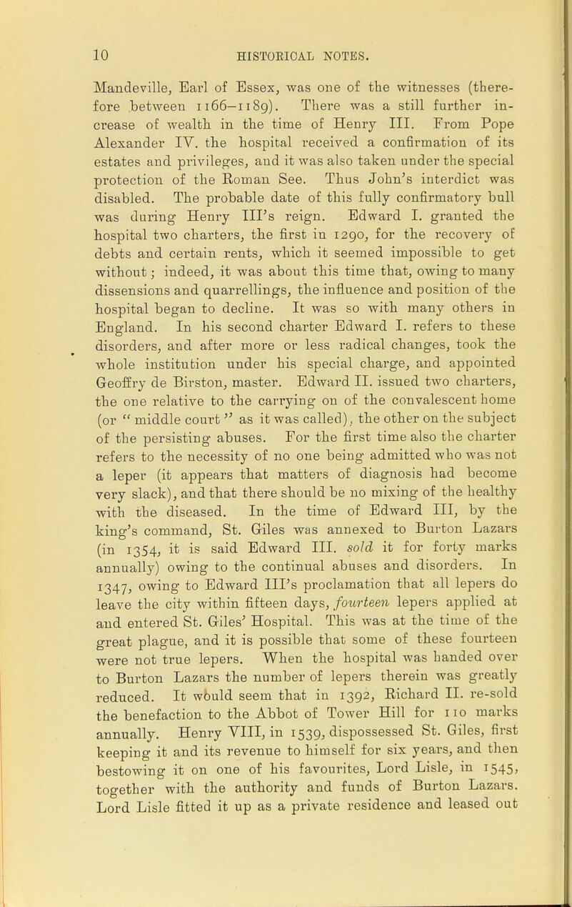 Mandeville, Earl of Essex, was one of the witnesses (there- fore between 1166—1189). There was a still further in- crease of wealth in the time of Henry III. From Pope Alexander IT. the hospital received a confirmation of its estates and privileges, and it was also taken under the special protection of the Roman See. Thus John's interdict was disabled. The probable date of this fully confirmatory bull was during Henry Ill's reign. Edward I. granted the hospital two charters, the first in 1290, for the recovery of debts and certain rents, which it seemed impossible to get without; indeed, it was about this time that, owing to many dissensions and quarrellings, the influence and position of the hospital began to decline. It was so with many others in England. In his second charter Edward I. refers to these disorders, and after more or less radical changes, took the whole institution under his special charge, and appointed Geoffry de Birston, master. Edward II. issued two charters, the one relative to the carrying on of the convalescent home (or  middle court  as it was called)., the other on the subject of the persisting abuses. For the first time also the charter refers to the necessity of no one being admitted who was not a leper (it appears that matters of diagnosis had become very slack), and that there should be no mixing of the healthy with the diseased. In the time of Edward III, by the king's command, St. Giles was annexed to Burton Lazars (in 1354, it is said Edward III. sold it for forty marks annually) owing to the continual abuses and disorders. In 1347, owing to Edward Ill's proclamation that all lepers do leave the city within fifteen days, fourteen lepers applied at and entered St. Giles' Hospital. This was at the time of the great plague, and it is possible that some of these fourteen were not true lepers. When the hospital was handed over to Burton Lazars the number of lepers therein was greatly reduced. It would seem that in 1392, Richard II. re-sold the benefaction to the Abbot of Tower Hill for no marks annually. Henry VIII, in 1539, dispossessed St. Giles, first keeping it and its revenue to himself for six years, and then bestowing it on one of his favourites, Lord Lisle, in 1545, together with the authority and funds of Burton Lazars. Lord Lisle fitted it up as a private residence and leased out