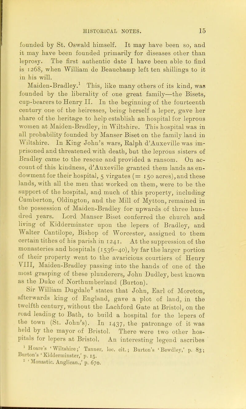 founded by St. Oswald himself. It may have been so, and it may have been founded primarily for diseases other than leprosy. The first authentic date I have been able to find is 1268, when William de Beauchamp left ten shillings to it in his will. Maiden-Bradley.1 This, like many others of its kind, was founded by the liberality of one great family—the Bisets, cup-bearers to Henry II. In the beginning of the fourteenth century one of the heiresses, being herself a leper, gave her share of the heritage to help establish an hospital for leprous women at Maiden-Bradley, in Wiltshire. This hospital was in all probability founded by Manser Biset on the family land in Wiltshire. In King John's wars, Balph d'Auxeville was im- prisoned and threatened with death, but the leprous sisters of Bradley came to the rescue and provided a ransom. On ac- count of this kindness, dAuxeville granted them lands as en- dowment for their hospital, 5 virgates (= 150 acres),and these lands, with all the men that worked on them, were to be the support of the hospital, and much of this property, including Cumberton, Oldington, and the Mill of Mytton, remained in the possession of Maiden-Bradley for upwards of three hun- dred years. Lord Manser Biset conferred the church and living of Kidderminster upon the lepers of Bradley, and Walter Cantilope, Bishop of Worcester, assigned to them certain tithes of his parish in 1241. At the suppression of the monasteries and hospitals (1536-40), by far the larger portion of their property went to the avaricious courtiers of Henry VIII, Maiden-Bradley passing into the hands of one of the most grasping of these plunderers, John Dudley, best known as the Duke of Northumberland (Burton). Sir William Dugdale2 states that John, Earl of Moreton, afterwards king of England, gave a plot of land, in the twelfth century, without the Lachford Gate at Bristol, on the road leading to Bath, to build a hospital for the lepers of the town (St. John's). In 1437, the patronage of it was held by the mayor of Bristol. There were two other hos- pitals for lepers at Bristol. An interesting legend ascribes 1 Hoare'a 'Wiltshire;' Tanner, loc. cit.; Burton's ' Bewdley,' p. 83; Burton's 'Kidderminster,' p. 15. 2 'Monastic. Anglican.,' p. 670.