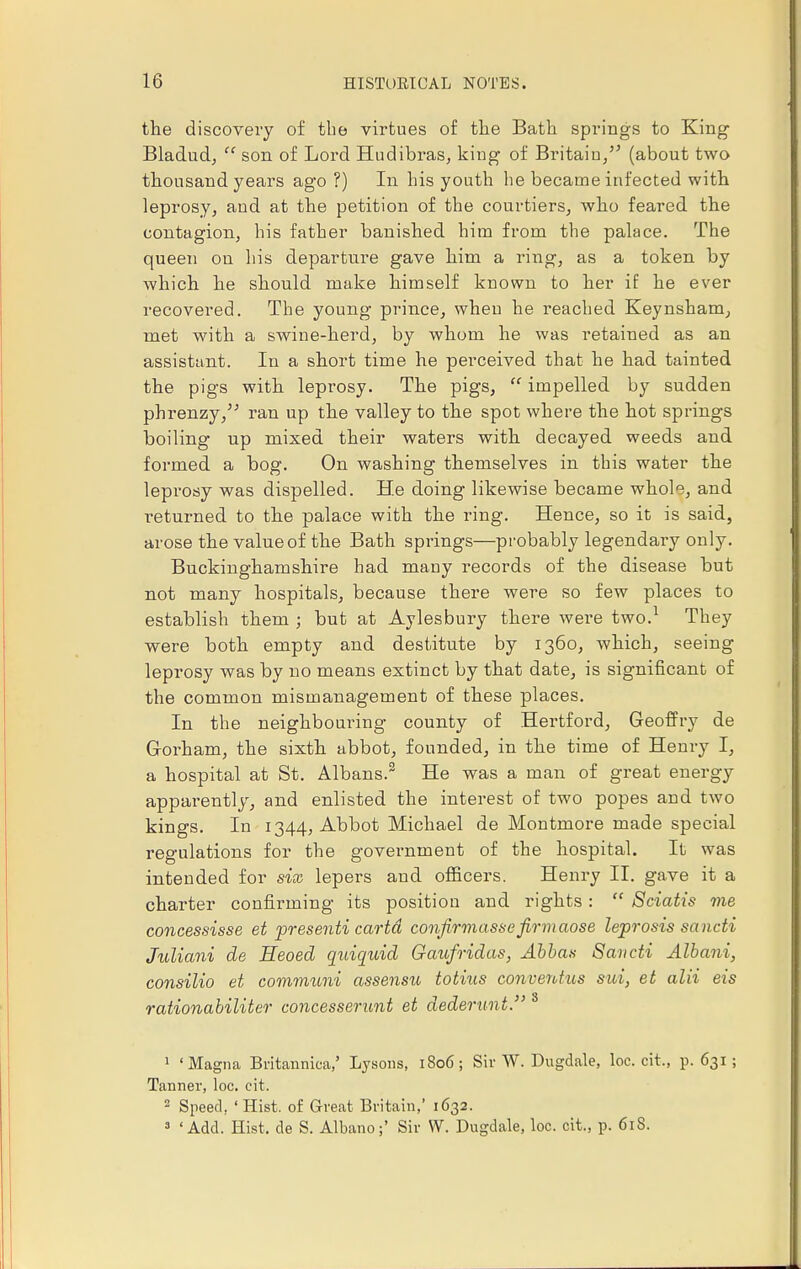the discovery of the virtues of the Bath springs to King Bladud, son of Lord Hudibras, king of Britain/3 (about two thousand years ago ?) In his youth he became infected with leprosy, and at the petition of the courtiers, who feared the contagion, his father banished him from the palace. The queen on his departure gave him a ring, as a token by which he should make himself known to her if he ever recovered. The young prince, when he reached Keynsham, met with a swine-herd, by whom he was retained as an assistant. In a short time he perceived that he had tainted the pigs with leprosy. The pigs, impelled by sudden phrenzy/5 ran up the valley to the spot where the hot springs boiling up mixed their waters with decayed weeds and formed a bog. On washing themselves in this water the leprosy was dispelled. He doing likewise became whole, and returned to the palace with the ring. Hence, so it is said, arose the value of the Bath springs—probably legendary only. Buckinghamshire had many records of the disease but not many hospitals, because there were so few places to establish them ; but at Aylesbury there were two.1 They were both empty and destitute by 1360, which, seeing leprosy was by no means extinct by that date, is significant of the common mismanagement of these places. In the neighbouring county of Hertford, Geoffry de G-orham, the sixth abbot, founded, in the time of Henry I, a hospital at St. Albans.2 He was a man of great energy apparently, and enlisted the interest of two popes and two kings. In 1344, Abbot Michael de Montmore made special regulations for the government of the hospital. It was intended for six lepers and officers. Henry II. gave it a charter confirming its position and rights: Sciatis me concessisse et presenti cartd confirmassefirmaose leprosis saucti Juliani de Heoed quiquid Gaufridas, Abbas Saucti Albani, consilio et communi assensu totius conventus sui, et alii eis rationabiliter concesserunt et dederunt. 8 1 'Magna Britannica,' Lysons, 1806; Sir W. Dugdale, loc. cit., p. 631 ; Tanner, loc. cit. 2 Speed, ' Hist, of Great Britain,' 1632. 3 'Add. Hist, de S. Albano;' Sir W. Dugdale, loc. cit., p. 618.