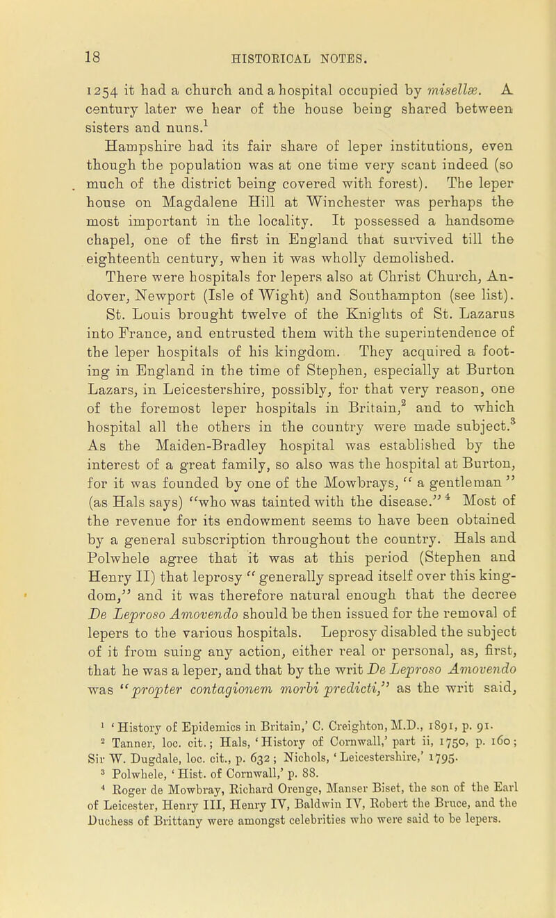 1254 it had a church and a hospital occupied by misellse. A century later we hear of the house being shared between sisters and nuns.1 Hampshire had its fair share of leper institutions, even though the population was at one time very scant indeed (so much of the distinct being covered with forest). The leper house on Magdalene Hill at Winchester was perhaps the most important in the locality. It possessed a handsome chapel, one of the first in England that survived till the eighteenth century, when it was wholly demolished. There were hospitals for lepers also at Christ Church, An- dover, Newport (Isle of Wight) and Southampton (see list). St. Louis brought twelve of the Knights of St. Lazarus into France, and entrusted them with the superintendence of the leper hospitals of his kingdom. They acquired a foot- ing in England in the time of Stephen, especially at Burton Lazars, in Leicestershire, possibly, for that very reason, one of the foremost leper hospitals in Britain,2 and to which hospital all the others in the country were made subject.3 As the Maiden-Bradley hospital was established by the interest of a great family, so also was the hospital at Bur-ton, for it was founded by one of the Mowbrays,  a gentleman  (as Hals says) who was tainted with the disease. 4 Most of the revenue for its endowment seems to have been obtained by a general subscription throughout the country. Hals and Polwhele agree that it was at this period (Stephen and Henry II) that leprosy  generally spread itself over this king- dom/' and it was therefore natural enough that the decree De Leproso Amovendo should be then issued for the removal of lepers to the various hospitals. Leprosy disabled the subject of it from suing any action, either real or personal, as, first, that he was a leper, and that by the writ De Leproso Amovendo was propter contagionem morbi predicti, as the writ said, 1 ' History of Epidemics in Britain,' C. Creighton, M.D., 1891, p. 91. 2 Tanner, loc. cit.; Hals, 'History of Cornwall,5 part ii, 1750, p. 160; Sir W. Dugdale, loc. cit., p. 632 ; Nichols, 'Leicestershire,' 1795. 3 Polwhele, ' Hist, of Cornwall,' p. 88. 4 Roger de Mowbray, Richard Orenge, Manser Biset, the son of the Earl of Leicester, Henry III, Henry IV, Baldwin IV, Robert the Bruce, and the Duchess of Brittany were amongst celebrities who were said to be lepers.