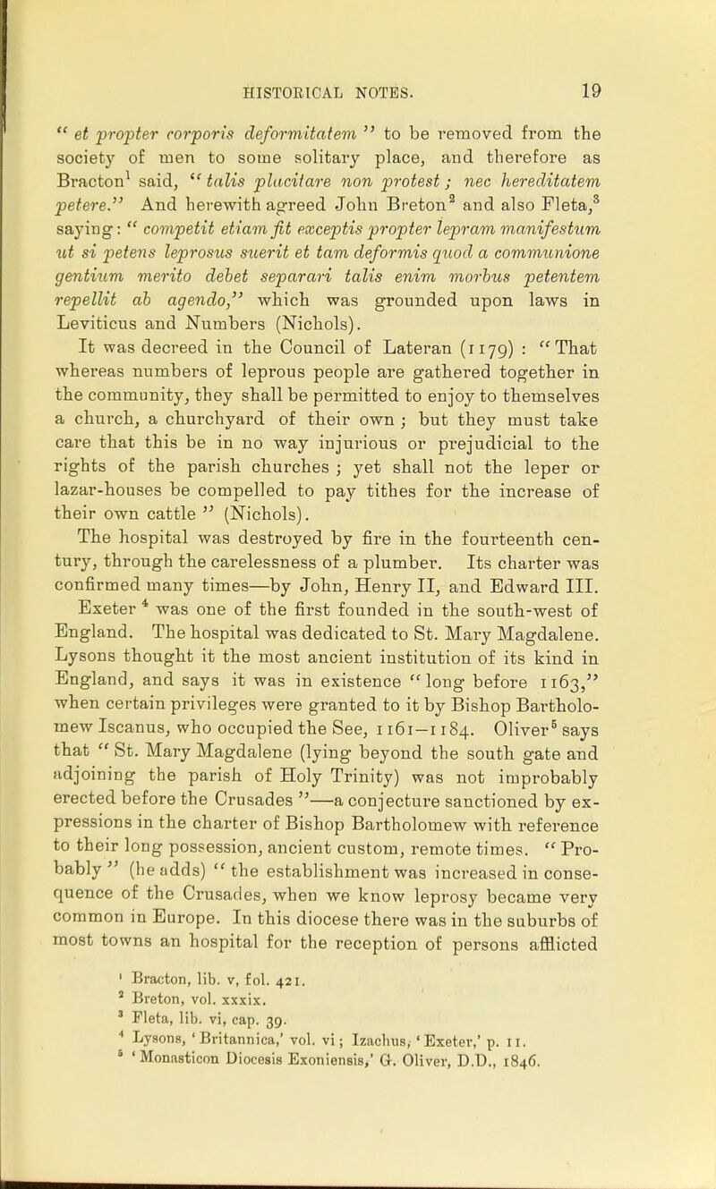  et propter corporis deformitatem  to be removed from the society of men to some solitary place, and therefore as Bracton1 said,  talis placitare non protest; nee hereditatem petere. And herewith agreed John Breton.2 and also Fleta,3 saying:  competit etiamfit exceptis propter lepram manifestum ut si petens leprosus suerit et tarn deformis quod a communione gentium merito debet separari talis enim morbus petentem repellit ab agendo, which was grounded upon laws in Leviticus and Numbers (Nichols). It was decreed in the Council of Lateran (1179) : That whereas numbers of leprous people are gathered together in the community, they shall be permitted to enjoy to themselves a church, a churchyard of their own ; but they must take care that this be in no way injurious or prejudicial to the rights of the parish churches ; yet shall not the leper or lazar-houses be compelled to pay tithes for the increase of their own cattle  (Nichols). The hospital was destroyed by fire in the fourteenth cen- tury, through the carelessness of a plumber. Its charter was confirmed many times—by John, Henry II, and Edward III. Exeter 4 was one of the first founded in the south-west of England. The hospital was dedicated to St. Mary Magdalene. Lysons thought it the most ancient institution of its kind in England, and says it was in existence long before 1163, when certain privileges were granted to it by Bishop Bartholo- mew Iscanus, who occupied the See, 1161-1184. Oliver5 says that  St. Mary Magdalene (lying beyond the south gate and adjoining the parish of Holy Trinity) was not improbably erected before the Crusades —a conjecture sanctioned by ex- pressions in the charter of Bishop Bartholomew with reference to their long possession, ancient custom, remote times.  Pro- bably  (he adds) the establishment was increased in conse- quence of the Crusades, when we know leprosy became very common in Europe. In this diocese there was in the suburbs of most towns an hospital for the reception of persons afflicted 1 Bracton, lib. v, fol. 421. a Breton, vol. xxxix. 3 Fleta, lib. vi, cap. 39. 4 Lysons, ' Britannica,' vol. vi; Izacbus, 'Exeter,' p. 11. s 'Monasticon Diocesis Exoniensis/ Gr. Oliver, D.D., 1846.