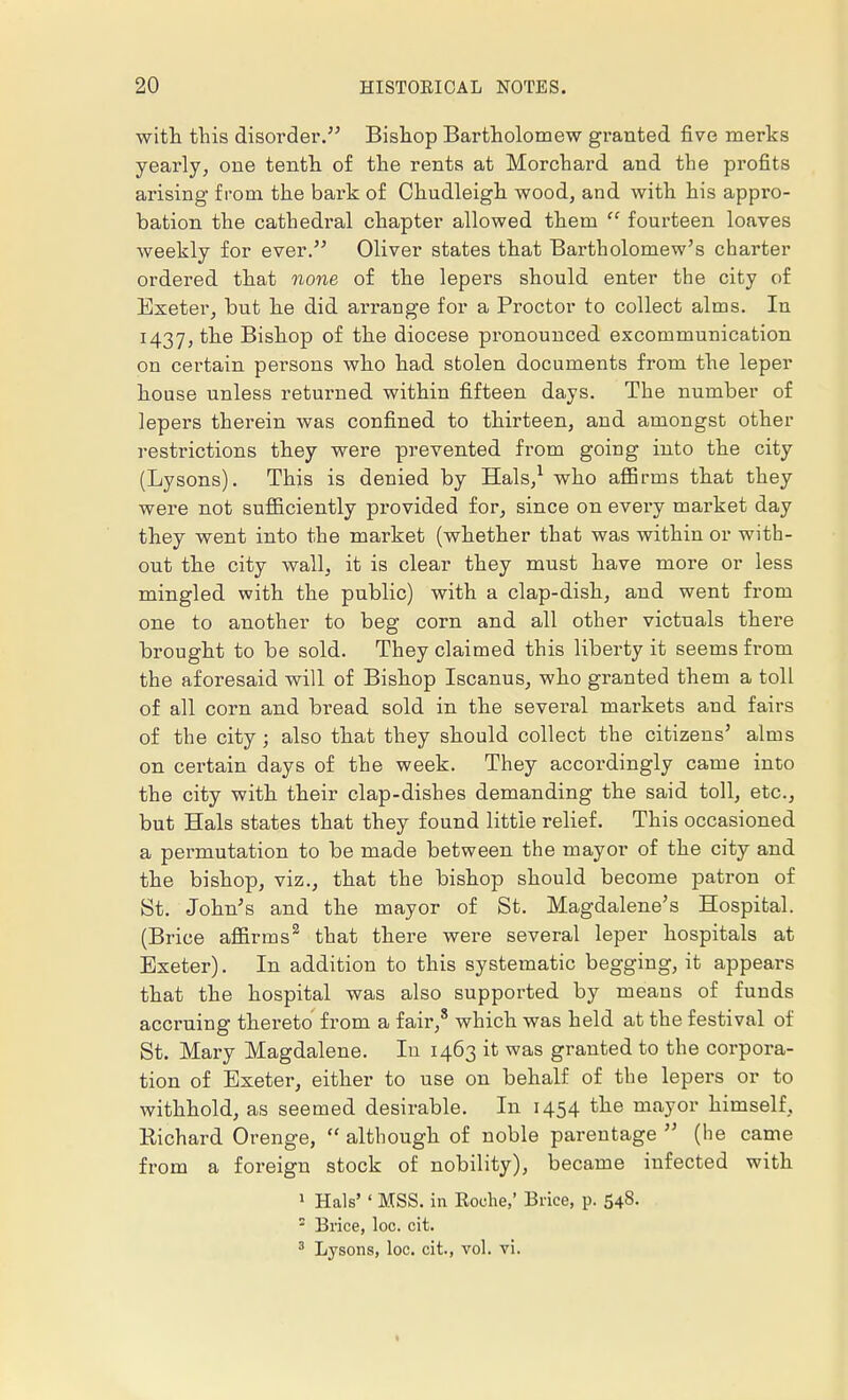with this disorder. Bishop Bartholomew granted five merks yearly, one tenth of the rents at Morcliard and the profits arising from the bark of Chudleigh wood, and with his appro- bation the cathedral chapter allowed them  fourteen loaves weekly for ever. Oliver states that Bartholomew's charter ordered that none of the lepers should enter the city of Exeter, but he did arrange for a Proctor to collect alms. In 1437, the Bishop of the diocese pronounced excommunication on certain persons who had stolen documents from the leper house unless returned within fifteen days. The number of lepers therein was confined to thirteen, and amongst other restrictions they were prevented from going into the city (Lysons). This is denied by Hals,1 who affirms that they were not sufficiently provided for, since on every market day they went into the market (whether that was within or with- out the city wall, it is clear they must have more or less mingled with the public) with a clap-dish, and went from one to another to beg corn and all other victuals there brought to be sold. They claimed this liberty it seems from the aforesaid will of Bishop Iscanus, who granted them a toll of all corn and bread sold in the several markets and fairs of the city; also that they should collect the citizens' alms on certain days of the week. They accordingly came into the city with their clap-dishes demanding the said toll, etc., but Hals states that they found little relief. This occasioned a permutation to be made between the mayor of the city and the bishop, viz., that the bishop should become patron of St. John's and the mayor of St. Magdalene's Hospital. (Brice affirms2 that there were several leper hospitals at Exeter). In addition to this systematic begging, it appears that the hospital was also supported by means of funds accruing thereto from a fair,8 which was held at the festival of St. Mary Magdalene. In 1463 it was granted to the corpora- tion of Exeter, either to use on behalf of the lepers or to withhold, as seemed desirable. In 1454 the mayor himself, Richard Orenge,  although of noble parentage  (he came from a foreign stock of nobility), became infected with 1 Hals' ' MSS. in Roche,' Brice, p. 548.  Brice, loc. cit. 3 Lysons, loc. cit., vol. vi. »