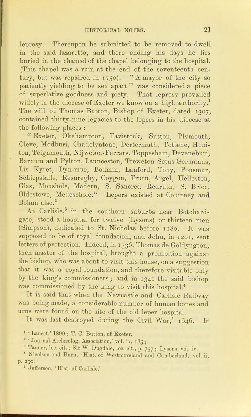 leprosy. Thereupon lie submitted to be removed to dwell in the said lazaretto, and there ending his days he lies buried in the chancel of the chapel belonging to the hospital. (This chapel was a ruin at the end of the seventeenth cen- tury, but was repaired in 1750). A mayor of the city so patiently yielding to be set apart was considered a piece of superlative goodness and piety. That leprosy prevailed widely in the diocese of Exeter we know on a high authority.1 The will of Thomas Button, Bishop of Exeter, dated 1307, contained thirty-nine legacies to the lepers in his diocese at the following places : Exeter, Okehampton, Tavistock, Sutton, Plymouth, Cleve, Modburi, Chadelyntone, Dertermuth, Tottene, Honi- ton, Teignmouth, Nijweton-Ferrars, Toppesham, Deveneburi, Barnum. and Pylton, Launceston, Treweton Setus Germanus, Lis Kyret, Dyn-mur, Bodmin, Lanford, Tony, Ponsmur, Schiepstalle, Resuregby, Coygon, Truru, Argel, Helleston, Grlas, Moushole, Madern, S. Sancred Bedruth, S. Brioc, Oldestowe, Medeschole. Lepers existed at Courtney and Bohun also.2 At Carlisle,3 in the southern suburbs near Botchard- gate, stood a hospital for twelve (Lysons) or thirteen men (Simpson), dedicated to St. Nicholas before 1180. It was supposed to be of royal foundation, and John, in 1201, sent letters of protection. Indeed, in 1336, Thomas de Coldyngton, then master of the hospital, brought a prohibition against the bishop, who was about to visit this house, on a suggestion that it was a royal foundation, and therefore visitable only by the king's commissioners; and in 1341 the said bishop was commissioned by the king to visit this hospital.4 It is said that when the Newcastle and Carlisle Railway was being made, a considerable number of human bones and urns were found on the site of the old leper hospital. It was last destroyed during the Civil War,5 1646. It 1 ' Lancet,' 1890 j T. C. Button, of Exeter. 2 'Journal Archieolog. Association,' vol. ix, 1854. 3 Tanner, loc. cit.; Sir W. Dugdale, loc. cit., p. 757 ; Lysons, vol. iv. 4 Nicolson and Burn, 'Hist, of Westmoreland and Cumberland,' vol. ii, p. 250. 5 Jefferson, 'Hist, of Carlisle.'