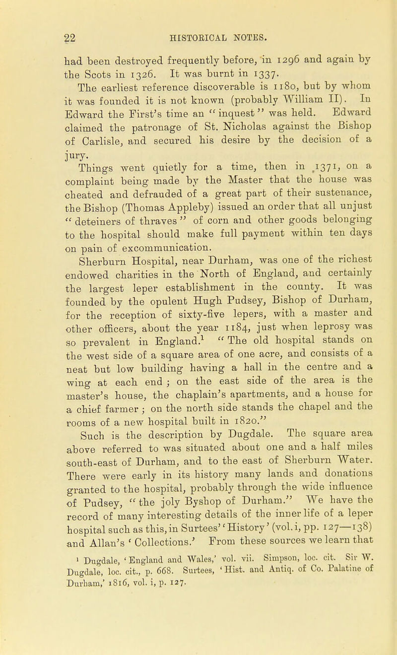 had been destroyed frequently before, in 1296 and again by the Scots in 1326. It was burnt in 1337. The earliest reference discoverable is 1180, but by whom it was founded it is not known (probably William II). In Edward the First's time an inquest was held. Edward claimed the patronage of St. Nicholas against the Bishop of Carlisle, and secured his desire by the decision of a Things went quietly for a time, then in ,1371, on a complaint being made by the Master that the house was cheated and defrauded of a great part of their sustenance, the Bishop (Thomas Appleby) issued an order that all unjust deteiners of thraves of corn and other goods belonging to the hospital should make full payment within ten days on pain of excommunication. Sherburn Hospital, near Durham, was one of the richest endowed charities in the North of England, and certainly the largest leper establishment in the county. It was founded by the opulent Hugh Pudsey, Bishop of Durham, for the reception of sixty-five lepers, with a master and other officers, about the year 1184, just when leprosy was so prevalent in England.1 The old hospital stands on the west side of a square area of one acre, and consists of a neat but low building having a hall in the centre and a wing at each end ; on the east side of the area is the master's house, the chaplain's apartments, and a house for a chief farmer ; on the north side stands the chapel and the rooms of a new hospital built in 1820. Such is the description by Dugdale. The square area above referred to was situated about one and a half miles south-east of Durham, and to the east of Sherburn Water. There were early in its history many lands and donations granted to the hospital, probably through the wide influence of Pudsey, the joly Byshop of Durham. We have the record of many interesting details of the inner life of a leper hospital such as this,in Surtees'f History' (vol.i, pp. 127—138) and Allan's ' Collections.' From these sources we learn that 1 Dugdale, ' England and Wales,' vol. vii. Simpson, loc. cit. Sir W. Dugdale, loc. cit., p. 668. Surtees, ' Hist, and Antiq. of Co. Palatine of Durham,' 1816, vol. i, p. 127.