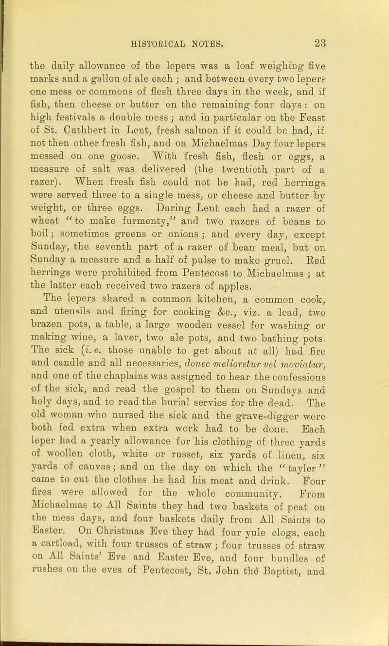 the daily allowance of the lepers was a loaf weighing five marks and a gallon of ale each ; and between every two lepere •one mess or commons of flesh three days in the week, and if fish, then cheese or butter on the remaining four days : on high festivals a double mess; and in particular on the Feast of St. Cuthbert in Lent, fresh salmon if it could be had, if not then other fresh fish, and on Michaelmas Day four lepers messed on one goose. With fresh fish, flesh or eggs, a measure of salt was delivered (the twentieth part of a razer). When fresh fish could not be had, red herrings were served three to a single mess, or cheese and butter by weight, or three eggs. During Lent each had a razer of wheat  to make f urmenty/' and two razers of beans to boil; sometimes greens or onions ; and every day, except Sunday, the seventh part of a razer of bean meal, but on Sunday a measure and a half of pulse to make gruel. Eed herrings were prohibited from Pentecost to Michaelmas ; at the latter each received two razers of apples. The lepers shared a common kitchen, a common cook, and utensils and firing for cooking &c, viz. a lead, two brazen pots, a table, a large wooden vessel for washing or making wine, a laver, two ale pots, and two bathing pots. The sick (i. e. those unable to get about at all) had fire and candle and all necessaries, donee meUoretur vel moviatur, and one of the chaplains was assigned to hear the confessions of the sick, and read the gospel to them on Sundays and holy days, and to read the burial service for the dead. The old woman who nursed the sick and the grave-digger were both fed extra when extra work had to be done. Each leper had a yearly allowance for his clothing of three yards of woollen cloth, white or russet, six yards of linen, six yards of canvas; and on the day on which the  tayler  came to cut the clothes he had his meat and drink. Four fires were allowed for the whole community. From Michaelmas to All Saints they had two baskets of peat on the mess days, and four baskets daily from All Saints to Easter. On Christmas Eve they had four yule clogs, each a cartload, with four trusses of straw; four trusses of straw on All Saints' Eve and Easter Eve, and four bundles of rushes on the eves of Peiitecost, St. John the Baptist, and