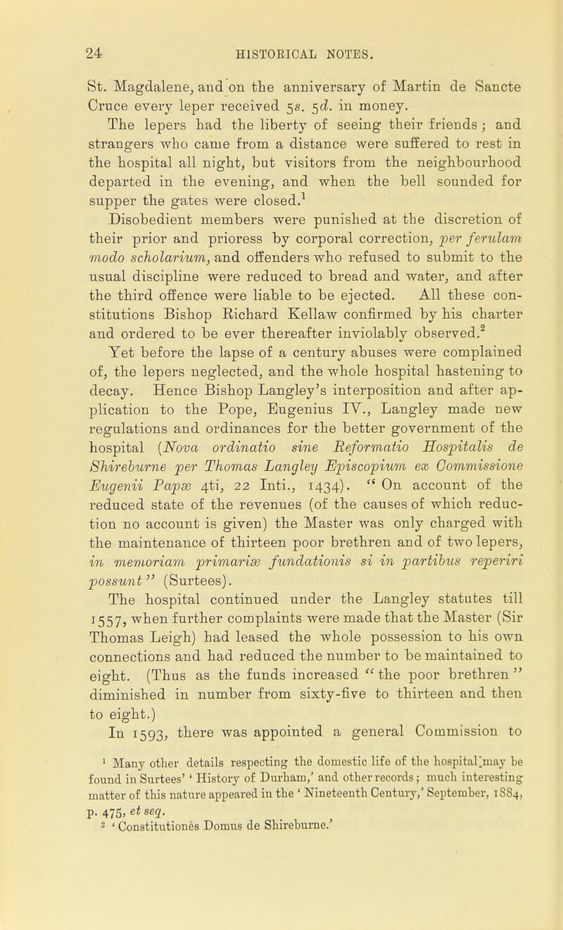 St. Magdalene, and on the anniversary of Martin de Sancte Cruce every leper received 5s. 5c?. in money. The lepers had the liberty of seeing their friends 5 and strangers who came from a distance were suffered to rest in the hospital all night, but visitors from the neighbourhood departed in the evening, and when the bell sounded for supper the gates were closed.1 Disobedient members were punished at the discretion of their prior and prioress by corporal correction, per ferulam modo scholarium, and offenders who refused to submit to the usual discipline were reduced to bread and water, and after the third offence were liable to be ejected. All these con- stitutions Bishop Eichard Kellaw confirmed by his charter and ordered to be ever thereafter inviolably observed.2 Yet before the lapse of a century abuses were complained of, the lepers neglected, and the whole hospital hastening to decay. Hence Bishop Langley's interposition and after ap- plication to the Pope, Eugenius IV., Langley made new regulations and ordinances for the better government of the hospital (Nova ordinatio sine Reformatio Hospitalis de Shireburne per Thomas Langley Episcopium ex Gommissione Eugenii Papse 4ti, 22 Inti., 1434).  On account of the reduced state of the revenues (of the causes of which reduc- tion no account is given) the Master was only charged with the maintenance of thirteen poor brethren and of two lepers, in memoriam primaries fundationis si in partialis reperiri possunt (Surtees). The hospital continued under the Langley statutes till 1557, when further complaints were made that the Master (Sir Thomas Leigh) had leased the whole possession to his own connections and had reduced the number to be maintained to eight. (Thus as the funds increased  the poor brethren  diminished in number from sixty-five to thirteen and then to eight.) In 1593, there was appointed a general Commission to 1 Many other details respecting the domestic life of the hospitarmay he found in Surtees' ' History of Durham,' and other records; much interesting matter of this nature appeared in the 1 Nineteenth Century,' September, 1884, p. 475, etseq. 2 ' Constitutions Domus de Shireburne.'