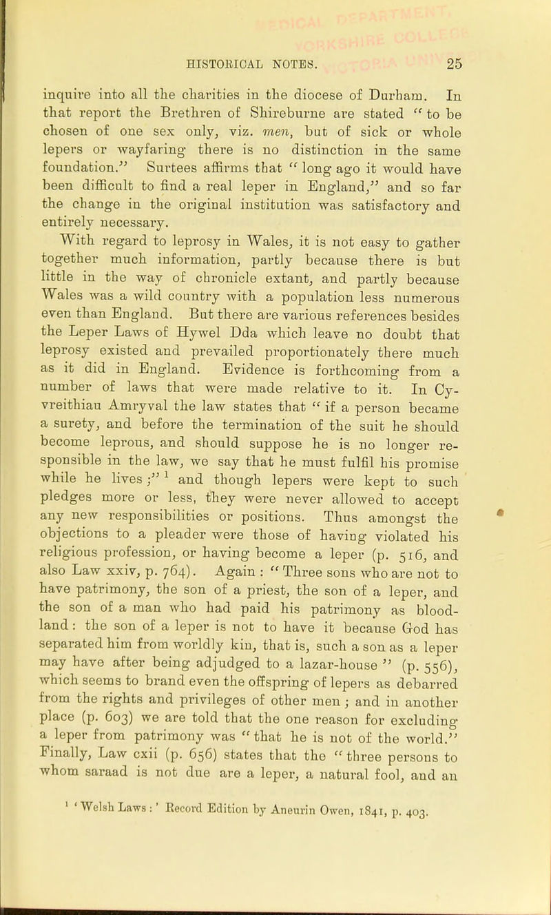 inquire into all the charities in the diocese of Durham. In that report the Brethren of Shireburne are stated  to be chosen of one sex only, viz. men, but of sick or whole lepers or wayfaring there is no distinction in the same foundation. Surtees affirms that  long ago it would have been difficult to find a real leper in England/' and so far the change in the original institution was satisfactory and entirely necessary. With regard to leprosy in Wales, it is not easy to gather together much information, partly because there is but little in the way of chronicle extant, and partly because Wales was a wild country with a population less numerous even than England. But there are various references besides the Leper Laws of Hywel Dda which leave no doubt that leprosy existed and prevailed proportionately there much as it did in England. Evidence is forthcoming from a number of laws that were made relative to it. In Cy- vreithiau Amryval the law states that  if a person became a surety, and before the termination of the suit he should become leprous, and should suppose he is no longer re- sponsible in the law, we say that he must fulfil his promise while he lives1 and though lepers were kept to such pledges more or less, they were never allowed to accept any new responsibilities or positions. Thus amongst the objections to a pleader were those of having violated his religious profession, or having become a leper (p. 516, and also Law xxiv, p. 764). Again :  Three sons who are not to have patrimony, the son of a priest, the son of a leper, and the son of a man who had paid his patrimony as blood- land : the son of a leper is not to have it because God has separated him from worldly kin, that is, such a son as a leper may have after being adjudged to a lazar-house  (p. 556), which seems to brand even the offspring of lepers as debarred from the rights and privileges of other men; and in another place (p. 603) we are told that the one reason for excluding a leper from patrimony was that he is not of the world. Finally, Law cxii (p. 656) states that the  three persons to whom saraad is not due are a leper, a natural fool, and an 1 'Welsh Laws :' Record Edition by Aneurin Owen, 1841, p. 403.