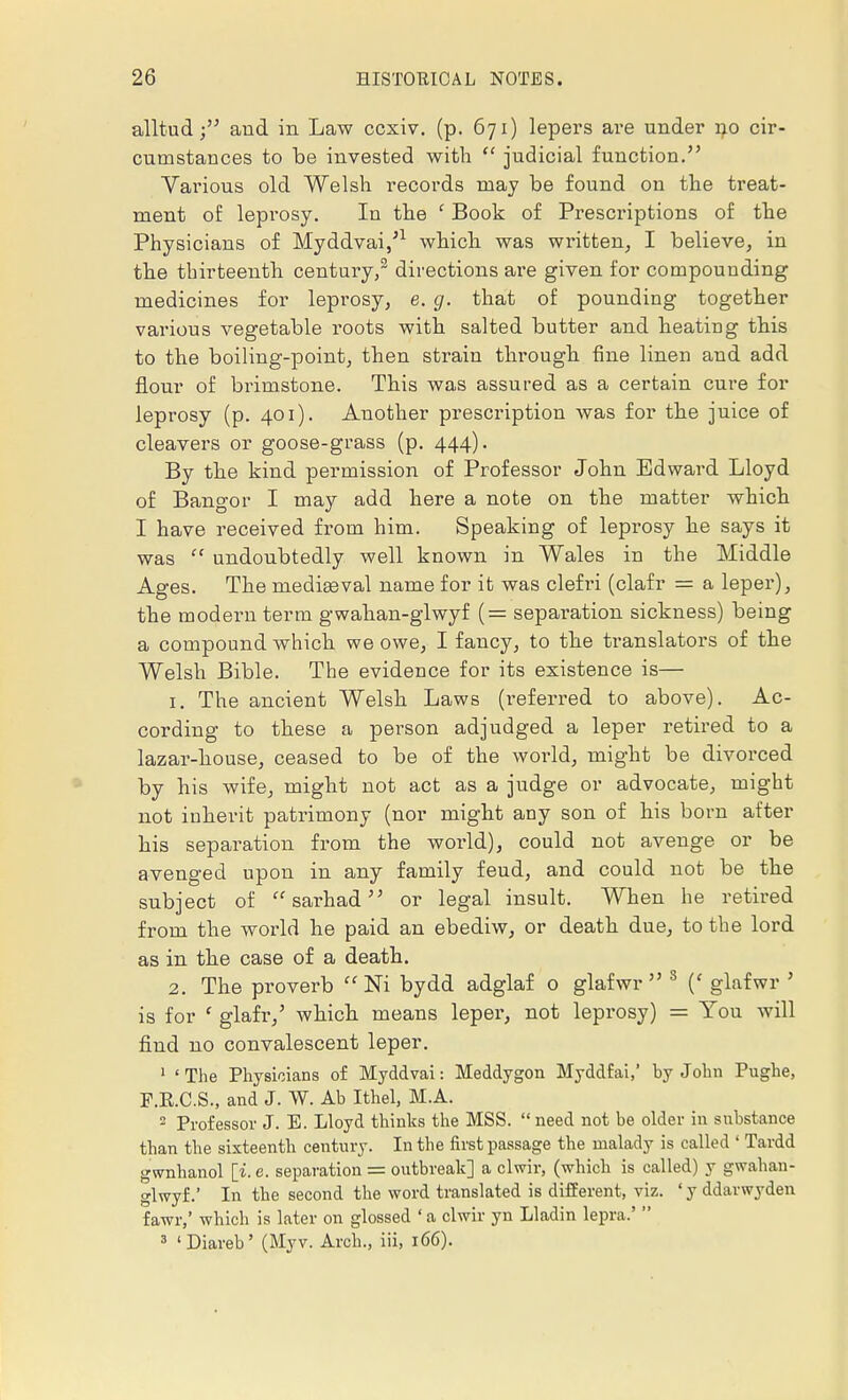 alltud and in Law ccxiv. (p. 671) lepers are under no cir- cumstances to be invested with  judicial function. Various old Welsh records may be found on the treat- ment of leprosy. In the c Book of Prescriptions of the Physicians of Myddvai/1 which was written, I believe, in the thirteenth century,2 directions are given for compounding medicines for leprosy, e. g. that of pounding together various vegetable roots with salted butter and heating this to the boiling-point, then strain through fine linen and add flour of brimstone. This was assured as a certain cure for leprosy (p. 401). Another prescription was for the juice of cleavers or goose-grass (p. 444). By the kind permission of Professor John Edward Lloyd of Bangor I may add here a note on the matter which I have received from him. Speaking of leprosy he says it was  undoubtedly well known in Wales in the Middle Ages. The mediaeval name for it was clefri (clafr = a leper), the modern term gwahan-glwyf (= separation sickness) being a compound which we owe, I fancy, to the translators of the Welsh Bible. The evidence for its existence is— 1. The ancient Welsh Laws (referred to above). Ac- cording to these a person adjudged a leper retired to a lazar-house, ceased to be of the world, might be divorced by his wife, might not act as a judge or advocate, might not inherit patrimony (nor might any son of his born after his separation from the world), could not avenge or be avenged upon in any family feud, and could not be the subject of sarhad or legal insult. When he retired from the world he paid an ebediw, or death due, to the lord as in the case of a death. 2. The proverb  Ni bydd adglaf o glafwr 3 (' glafwr ' is for f glafr/ which means leper, not leprosy) = You will find no convalescent leper. 1 ' The Physicians of Myddvai: Meddygon Myddfai,' by John Pughe, F.K.C.S., and J. W. Ab Ithel, M.A. 2 Professor J. E. Lloyd thinks the MSS.  need not be older in substance than the sixteenth century. In the first passage the malady is called ' Tardd gwnhanol [i.e. separation = outbreak] a clwir, (which is called) y gwahan- glwyf.' In the second the word translated is different, viz. ' y ddarwyden fawr,' which is later on glossed ' a clwir yn Lladin lepra.'  3 1 Diareb' (Myv. Arch., iii, 166).