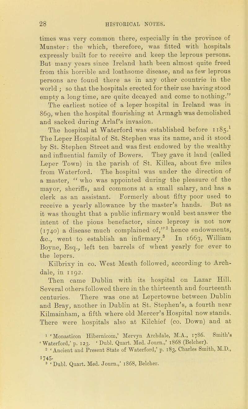 times was very common there, especially in the province of Munster: the which, therefore, was fitted with hospitals expressly built for to receive and keep the leprous persons. But many years since Ireland hath been almost quite freed from this horrible and loathsome disease, and as few leprous persons are found there as in any other countrie in the world ; so that the hospitals erected for their use having stood empty a longtime, are quite decayed and come to nothing. The earliest notice of a leper hospital in Ireland was in 869, when the hospital flourishing at Armagh was demolished and sacked during Arlaf's invasion. The hospital at Waterford was established before 1185.1 The Leper Hospital of St. Stephen was its name, and it stood by St. Stephen Street and was first endowed by the wealthy and influential family of Bowers. They gave it land (called Leper Town) in the parish of St. Killea, about five miles from Waterford. The hospital was under the direction of a master,  who was appointed during the pleasure of the mayor, sheriffs, and commons at a small salary, and has a clerk as an assistant. Formerly about fifty poor used to receive a yearly allowance by the master's hands. But as it was thought that a public infirmary would best answer the intent of the pious benefactor, since leprosy is not now (1740) a disease much complained of/'2 hence endowments, &c, went to establish an infirmary.3 In 1663, William Boyne, Esq., left ten barrels of wheat yearly for ever to the lepers. Kilbrixy in co. West Meath followed, according to Arch- dale, in 1192. Then came Dublin with its hospital on Lazar Hill. Several others followed there in the thirteenth and fourteenth centuries. There was one at Lepertowne between Dublin and Bray, another in Dublin at St. Stephen's, a fourth near Kilmainham, a fifth where old Mercer's Hospital now stands. There were hospitals also at Kilchief (co. Down) and at 1 'Monasticon Hibernicom,' Mervyn Avchdale, M.A., 1786. Smith's 'Waterford,' p. 123. ' Dubl. Quart. Med. Journ.,' 186S (Belcher). 3 'Ancient and Present State of Waterford,' p. 183, Charles Smith, M.D., 1745- 3 'Dubl. Quart. Med. Journ.,' 1868, Belcher.