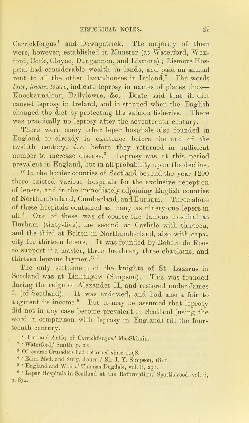 Carrickfergus1 and Downpatrick. The majority of them were, however, established in Minister (at Waterford, Wex- ford, Cork, Cloyne, Dungannon, and Lismore) ; Lismore Hos- pital had considerable wealth in lands, and paid an annual rent to all the other lazar-houses in Ireland.2 The words lour, lower, loivre, indicate leprosy in names of places thus— Knockaunalour, Ballylowre, &c. Boate said that ill diet caused leprosy in Ireland, and it stopped when the English changed the diet by protecting the salmon fisheries. There was practically no leprosy after the seventeenth century. There were many other leper hospitals also founded in England or already in existence before the end of the twelfth century, i. e. before they returned in sufficient number to increase disease.3 Leprosy was at this period prevalent in England, but in all probability upon the decline. In the border counties of Scotland beyond the year 1200 there existed various hospitals for the exclusive reception of lepers, and in the immediately adjoining English counties of Northumberland, Cumberland, and Durham. Three alone of these hospitals contained as many as ninety-one lepers in all.4 One of these was of course the famous hospital at Durham (sixty-five), the second at Carlisle with thirteen, and the third at Bolton in Northumberland, also with capa- city for thirteen lepers. It was founded by Bobert de Eoos to support a master, three brethren, three chaplains, and thirteen leprous laymen. 5 The only settlement of the knights of St. Lazarus in Scotland was at Linlithgow (Simpson). This was founded during the reign of Alexander II, and restored under James I. (of Scotland). It was endowed, and had also a fair to augment its income.6 But it may be assumed that leprosy did not in any case become prevalent in Scotland (using the word in comparison with leprosy in England) till the four- teenth century. 1 'Hist, and Antiq. of Carrickfergus,'MaeSkimin. 2 'Waterford,' Smith, p. 22. 8 Of course Crusaders had returned since 1098. 4 'Edin. Med. and Surg. Journ.,' Sir J. Y. Simpson, 1841. ' ' England and Wales,' Thomas Dugdale, vol. ii, 231. 6 ' Leper Hospitals in Scotland at the Eeformation,' Spottiswood, vol. ii, p. 874.