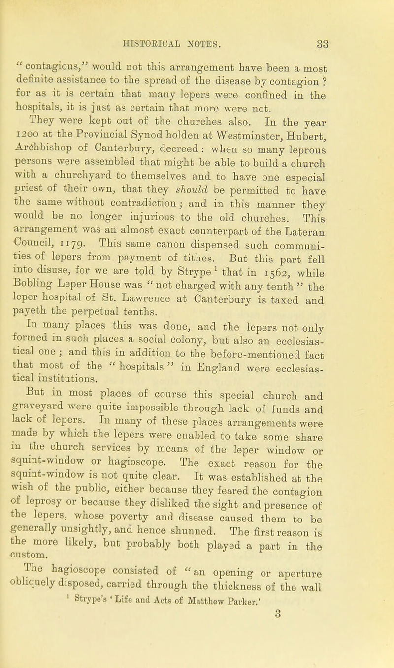  contagious/' would uot this arrangement have been a most definite assistance to tlie spread of tlie disease by contagion ? for as it is certain that many lepers were confined in the hospitals, it is just as certain that more were not. They were kept out of the churches also. In the year 1200 at the Provincial Synod holden at Westminster, Hubert, Archbishop of Canterbury, decreed: when so many leprous persons were assembled that might be able to build a church with a churchyard to themselves and to have one especial priest of their own, that they should be permitted to have the same without contradiction; and in this manner they would be no longer injurious to the old churches. This arrangement was an almost exact counterpart of the Lateran Council, 1179. This same canon dispensed such communi- ties of lepers from payment of tithes. But this part fell into disuse, for we are told by Strype 1 that in 1562, while Bobling Leper House was  not charged with any tenth  the leper hospital of St. Lawrence at Canterbury is taxed and payeth the perpetual tenths. In many places this was done, and the lepers not only formed in such places a social colony, but also an ecclesias- tical one ; and this in addition to the before-mentioned fact that most of the  hospitals  in England were ecclesias- tical institutions. But in most places of course this special church and graveyard were quite impossible through lack of funds and lack of lepers. In many of these places arrangements were made by which the lepers were enabled to take some share in the church services by means of the leper window or squint-window or hagioscope. The exact reason for the squint-window is not quite clear. It was established at the wish of the public, either because they feared the contagion of leprosy or because they disliked the sight and presence of the lepers, whose poverty and disease caused them to be generally unsightly, and hence shunned. The first reason is the more likely, but probably both played a part in the custom. The hagioscope consisted of an opening or aperture obliquely disposed, carried through the thickness of the wall 1 Strype's 'Life and Acts of Matthew Parker.' 3