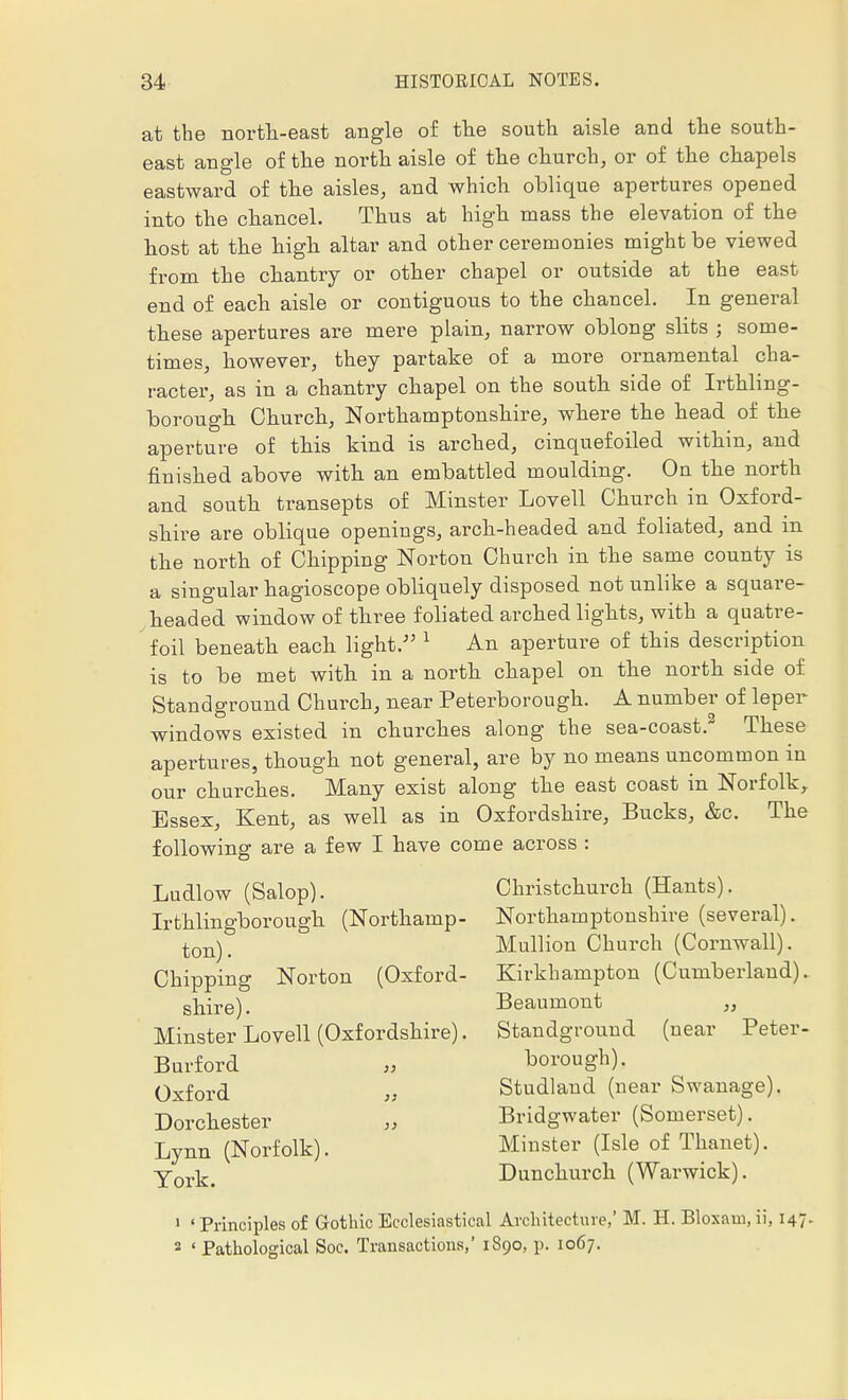 at the north-east angle of the south aisle and the south- east angle of the north aisle of the church, or of the chapels eastward of the aisles, and which oblique apertures opened into the chancel. Thus at high mass the elevation of the host at the high altar and other ceremonies might be viewed from the chantry or other chapel or outside at the east end of each aisle or contiguous to the chancel. In general these apertures are mere plain, narrow oblong slits ; some- times, however, they partake of a more ornamental cha- racter, as in a chantry chapel on the south side of Irthling- borough Church, Northamptonshire, where the head of the aperture of this kind is arched, cinquefoiled within, and finished above with an embattled moulding. On the north and south transepts of Minster Lovell Church in Oxford- shire are oblique openings, arch-headed and foliated, and in the north of Chipping Norton Church in the same county is a singular hagioscope obliquely disposed not unlike a square- headed window of three foliated arched lights, with a quatre- foil beneath each light. 1 An aperture of this description is to be met with in a north chapel on the north side of Standground Church, near Peterborough. A number of leper- windows existed in churches along the sea-coast.2 These apertures, though not general, are by no means uncommon in our churches. Many exist along the east coast in Norfolk, Essex, Kent, as well as in Oxfordshire, Bucks, &c. The following are a few I have come across : Christchm-ch (Hants). Northamptonshire (several). Mullion Church (Cornwall). Kirkhampton (Cumberland). Beaumont ,, Standground (near Peter- borough). Studland (near Swanage). Bridgwater (Somerset). Minster (Isle of Thanet). Dunchurch (Warwick). 1 ' Principles of Gothic Ecclesiastical Architecture,' M. H. Bloxam, ii, 147. 2 ' Pathological Soc. Transactions,' 1S90, p. 1067. Ludlow (Salop). Irthlingborough (Northamp- ton) . Chipping Norton (Oxford- shire) . Minster Lovell (Oxfordshire). Burford „ Oxford Dorchester Lynn (Norfolk). York.