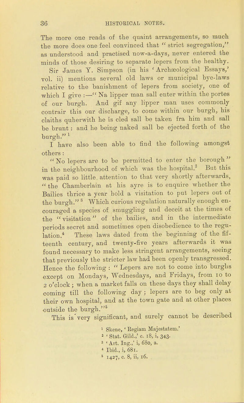 The more one reads of the quaint arrangements, so much the more does one feel convinced that  strict segregation/' as understood and practised now-a-days, never entered the minds of those desiring to separate lepers from the healthy. Sir James Y. Simpson (in his ' Archasological Essays/ vol. ii) mentions several old laws or municipal bye-laws relative to the banishment of lepers from society, one of which I give :— Na lipper man sail enter within the portes of our burgh. And gif any lipper man uses commonly contrair this our discharge, to come within our burgh, his claiths quherwith he is cled sail be taken fra him and sail be brunt : and he being naked sail be ejected forth of the burgh. 1 I have also been able to find the following amongst others :  No lepers are to be permitted to enter the borough in the neighbourhood of which was the hospital.2 But this was paid so little, attention to that very shortly afterwards,  the Chamberlain at his ayre is to enquire whether the Bailies thrice a year hold a visitation to put lepers out of the burgh. 8 Which curious regulation naturally enough en- couraged a species of smuggling and deceit at the times of the visitation of the bailies, and in the intermediate periods secret and sometimes open disobedience to the regu- lation.4 These laws dated from the beginning of the fif- teenth century, and twenty-five years afterwards it was found necessary to make less stringent arrangements, seeing that previously the stricter law had been openly transgressed. Hence the following :  Lepers are not to come into burghs except on Mondays, Wednesdays, and Fridays, from io to 2 o'clock ; when a market falls on these days they shall delay coming till the following day j lepers are to beg only at their own hospital, and at the town gate and at other places outside the burgh.5 This is very significant, and surely cannot be described 1 Skene, ' Kegiani Majestatem.' 3 ' Stat. Gild.,' c. 18, i, 343- 3 ' Art. Ing.,' i, 63o, a. 4 Ibid., i, 681. 5 1427, c. 8, ii, 16.