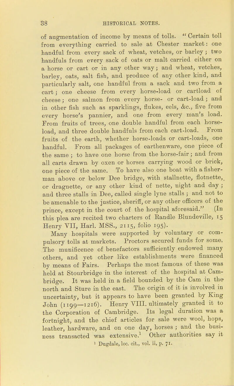 of augmentation of income by means of tolls.  Certain toll from everything carried to sale at Chester market: one handful from every sack of wheat, vetches, or barley ; two handfuls from every sack of oats or malt carried either on a horse or cart or in any other way; and wheat, vetches, barley, oats, salt fish, and produce of any other kind, and particularly salt, one handful from a sack and two from a cart i one cheese from every horse-load or cartload of cheese; one salmon from every horse- or cart-load; and in other fish such as sparklings, flukes, eels, &c, five from every horse's pannier, and one from every man's load. From fruits of trees, one double handful from each horse- load, and three double handfuls from each cart-load. From fruits of the earth, whether horse-loads or cart-loads, one handful. From all packages of earthenware, one piece of the same ; to have one horse from the horse-fair; and from all carts drawn by oxen or horses carrying wood or brick, one piece of the same. To have also one boat with a fisher- man above or below Dee bridge, with stallnette, flotnette, or dragnette, or any other kind of nette, night and day ; and three stalls in Dee, called single lyne stalls ; and not to be amenable to the justice, sheriff, or any other officers of the prince, except in the court of the hospital aforesaid. (In this plea are recited two charters of Eandle Blundeville, 15 Henry VII, Harl. MSB., 2115, folio 195). Many hospitals were supported by voluntary or com- pulsory tolls at markets. Proctors secured funds for some. The munificence of benefactors sufficiently endowed many others, and yet other like establishments were financed by means of Fairs. Perhaps the most famous of these was held at Stourbridge in the interest of the hospital at Cam- bridge. It was held in a field bounded by the Cam iu the north and Sture in the east. The origin of it is involved in uncertainty, but it appears to have been granted by King John (1199—1216). Henry VIII. ultimately granted it to the Corporation of Cambridge. Its legal duration was a fortnight, and the chief articles for sale were wool, hops, leather, hardware, and on one day, horses ; and the busi- ness transacted was extensive.1 Other authorities say it 1 Dugdale, loc. cit., vol. ii, p. 71. 1