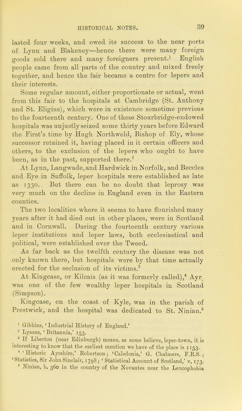 lasted four weeks, and owed its success to the near ports of Lynn and Blakeney—hence there were many foreign goods sold there and many foreigners present.1 English people came from all pai'ts of the country and mixed freely together, and hence the fair became a centre for lepers and their interests. Some regular amount, either proportionate or actual, went from this fair to the hospitals at Cambridge (St. Anthony and St. Eligius), which were in existence sometime previous to the fourteenth century. One of these Stourbridge-endowed hospitals was unjustly seized some thirty years before Edward the First's time by Hugh Northwold, Bishop of Ely, whose successor retained it, having placed in it certain officers and others, to the exclusion of the lepers who ought to have been, as in the past, supported there.2 At Lynn, Langwade,and Hard wick in Norfolk, and Beccles and Eye in Suffolk, leper hospitals were established as late as 1330. But there can be no doubt that leprosy was very much on the decline in England even in the Eastern counties. The two localities where it seems to have nourished many years after it had died out in other places, were in Scotland and in Cornwall. During the fourteenth century various leper institutions and leper laws, both ecclesiastical and political, were established over the Tweed. As far back as the twelfth century the disease was not only known there, but hospitals were by that time actually erected for the seclusion of its victims.3 At Kingcase, or Kilcais (as it was formerly called),4 Ayr was one of the few wealthy leper hospitals in Scotland (Simpson). Kingcase, on the coast of Kyle, was in the pai*ish of Prestwick, and the hospital was dedicated to St. Ninian.5 1 Gibbins, ' Industrial History of England.' - Lysons, ' Britannia,' 153. 3 If Liberton (near Edinburgh) means, as some believe, leper-town, it is interesting to know that the earliest mention we have of the place is 1153. 'Historic Ayrshire,' Robertson; 'Caledonia,' G. Chal mers, P.R.S.: 'Statistics, Sir John Sinclair, 1798 ; ' Statistical Account of Scotland,' v, 173. 0 Ninian, b. 360 in the country of the Novantes near the Leucophobia
