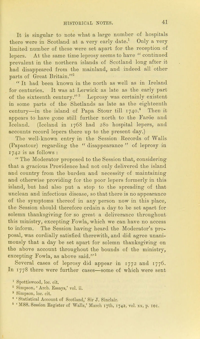 It is singular to note what a large number of hospitals there were in Scotland at a very early date.1 Only a very limited number of these were set apart for the reception of lepers. At the same time leprosy seems to have continued prevalent in the northern islands of Scotland long after it had disappeared from the mainland, and indeed all other parts of Great Britain.2 It had been known in the north as well as in Ireland for centuries. It was at Lerwick as late as the early part of the sixteenth century.3 Leprosy was certainly existent in some parts of the Shetlands as late as the eighteenth century—in the island of Papa Stour till 1740.* Then it appears to have gone still further north to the Faroe and Iceland. (Iceland in 1768 had 280 hospital lepers, and accounts record lepers there up to the present day.) The well-known entry in the Session Eecords of Walls (Papastour) regarding the disappearance of leprosy in 1742 is as follows : The Moderator proposed to the Session that, considering that a gracious Providence had not only delivered the island and country from the burden and necessity of maintaining and otherwise providing for the poor lepers formerly in this island, but had also put a stop to the spreading of that unclean and infectious disease, so that there is no appearance of the symptoms thereof in any person now in this place, the Session should therefore ordain a day to be set apart for solemn thanksgiving for so great a deliverance throughout this ministry, excepting Fowla, which we can have no access to inform. The Session having heard the Moderator's pro- posal, was cordially satisfied therewith, and did agree unani- mously that a day be set apart for solemn thanksgiving on the above account throughout the bounds of the ministry, excepting Fowla, as above said.5 Several cases of leprosy did appear in 1772 and 1776.. In 1778 there were further cases—some of which were sent 1 Spottiswood, loc. cit. 2 Simpson, ' Arch. Essays,' vol. ii. 3 Simpson, loc. cit. 4 ' Statistical Account of Scotland,' Sir J. Sinclair. s ' MSS. Session Eegister of Walls,' March 17th, 1742, vol. xx, p. 101.