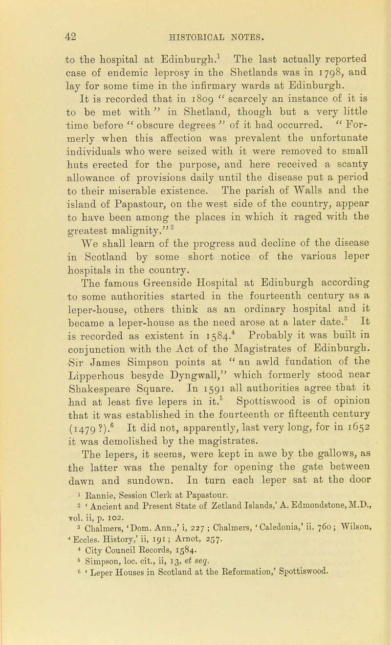 to the hospital at Edinburgh.1 The last actually reported case of endemic leprosy in the Shetlands was in 1798, and lay for some time in the infirmary wards at Edinburgh. It is recoi'ded that in 1809 scarcely an instance of it is to be met with in Shetland, though but a very little time before obscure degrees of it had occurred. For- merly when this affection was prevalent the unfortunate individuals who were seized with it were removed to small huts erected for the purpose, and here received a scanty allowance of provisions daily until the disease put a period to their miserable existence. The parish of Walls and the island of Papastour, on the west side of the country, appear to have been among the places in which it raged with the greatest malignity. 2 We shall learn of the progress aud decline of the disease in Scotland by some short notice of the various leper hospitals in the country. The famous Greenside Hospital at Edinburgh according to some authorities started in the fourteenth century as a leper-house, others think as an ordinary hospital and it became a leper-house as the need arose at a later date.0 It is recorded as existent in 1584.4 Probably it was built in conjunction with the Act of the Magistrates of Edinburgh. Sir James Simpson points at an awld fundation of the Lipperhous besyde Dyngwall, which formerly stood near Shakespeare Square. In 1591 all authorities agree that it had at least five lepers in it.5 Spottiswood is of opinion that it was established in the fourteenth or fifteenth century (1479 ?).6 It did not, apparently, last very long, for in 1652 it was demolished by the magistrates. The lepers, it seems, were kept in awe by the gallows, as the latter was the penalty for opening the gate between dawn and sundown. In turn each leper sat at the door 1 Rannie, Session Clerk at Papastour. 2 * Ancient and Present State of Zetland Islands,' A. Edinondstone, M.D., ■vol. ii, p. 102. 3 Chalmers, 'Dom. Ann.,' i, 227 ; Chalmers, 'Caledonia,' ii. 760; Wilson, •'Eccles. History,' ii, 191; Arnot, 257. 4 City Council Kecords, 1584. 5 Simpson, loc. cit., ii, 13, et seq. 0 ' Leper Houses in Scotland at the Reformation,' Spottiswood.